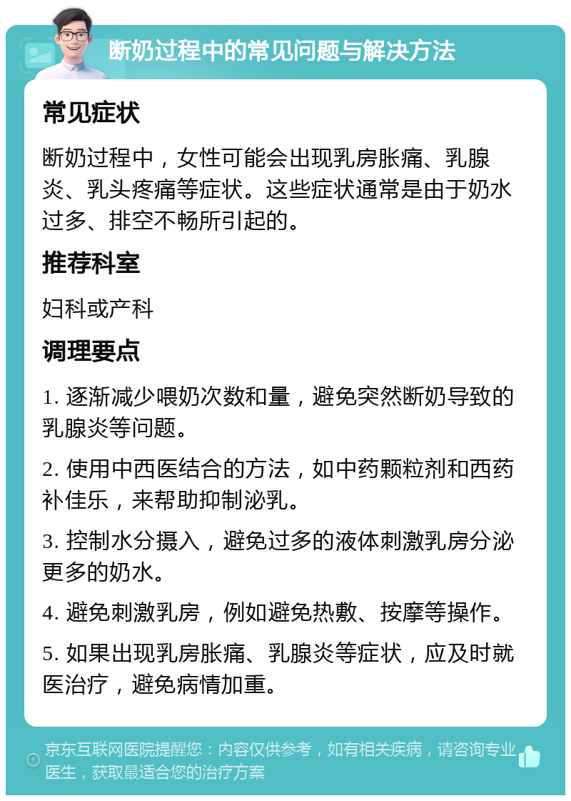 断奶过程中的常见问题与解决方法 常见症状 断奶过程中，女性可能会出现乳房胀痛、乳腺炎、乳头疼痛等症状。这些症状通常是由于奶水过多、排空不畅所引起的。 推荐科室 妇科或产科 调理要点 1. 逐渐减少喂奶次数和量，避免突然断奶导致的乳腺炎等问题。 2. 使用中西医结合的方法，如中药颗粒剂和西药补佳乐，来帮助抑制泌乳。 3. 控制水分摄入，避免过多的液体刺激乳房分泌更多的奶水。 4. 避免刺激乳房，例如避免热敷、按摩等操作。 5. 如果出现乳房胀痛、乳腺炎等症状，应及时就医治疗，避免病情加重。