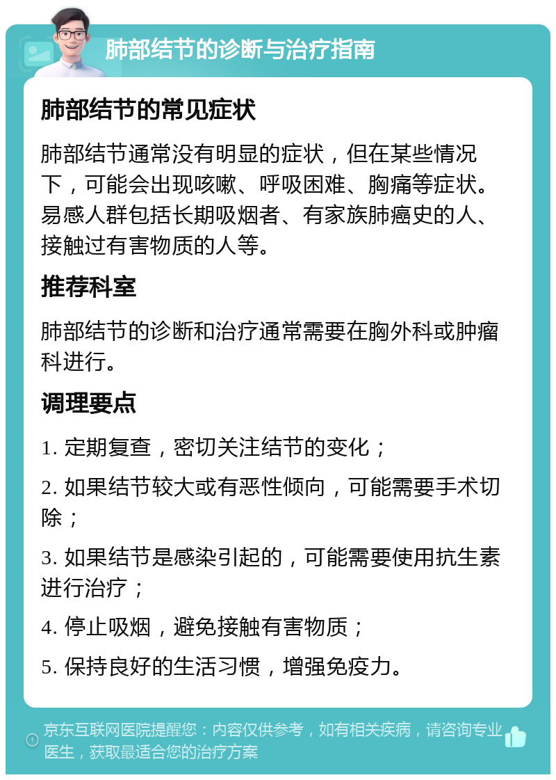 肺部结节的诊断与治疗指南 肺部结节的常见症状 肺部结节通常没有明显的症状，但在某些情况下，可能会出现咳嗽、呼吸困难、胸痛等症状。易感人群包括长期吸烟者、有家族肺癌史的人、接触过有害物质的人等。 推荐科室 肺部结节的诊断和治疗通常需要在胸外科或肿瘤科进行。 调理要点 1. 定期复查，密切关注结节的变化； 2. 如果结节较大或有恶性倾向，可能需要手术切除； 3. 如果结节是感染引起的，可能需要使用抗生素进行治疗； 4. 停止吸烟，避免接触有害物质； 5. 保持良好的生活习惯，增强免疫力。