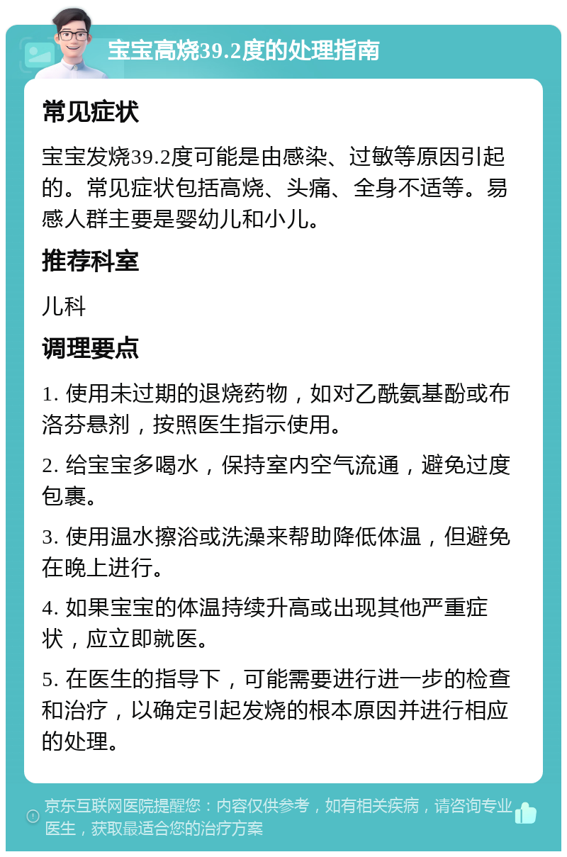 宝宝高烧39.2度的处理指南 常见症状 宝宝发烧39.2度可能是由感染、过敏等原因引起的。常见症状包括高烧、头痛、全身不适等。易感人群主要是婴幼儿和小儿。 推荐科室 儿科 调理要点 1. 使用未过期的退烧药物，如对乙酰氨基酚或布洛芬悬剂，按照医生指示使用。 2. 给宝宝多喝水，保持室内空气流通，避免过度包裹。 3. 使用温水擦浴或洗澡来帮助降低体温，但避免在晚上进行。 4. 如果宝宝的体温持续升高或出现其他严重症状，应立即就医。 5. 在医生的指导下，可能需要进行进一步的检查和治疗，以确定引起发烧的根本原因并进行相应的处理。