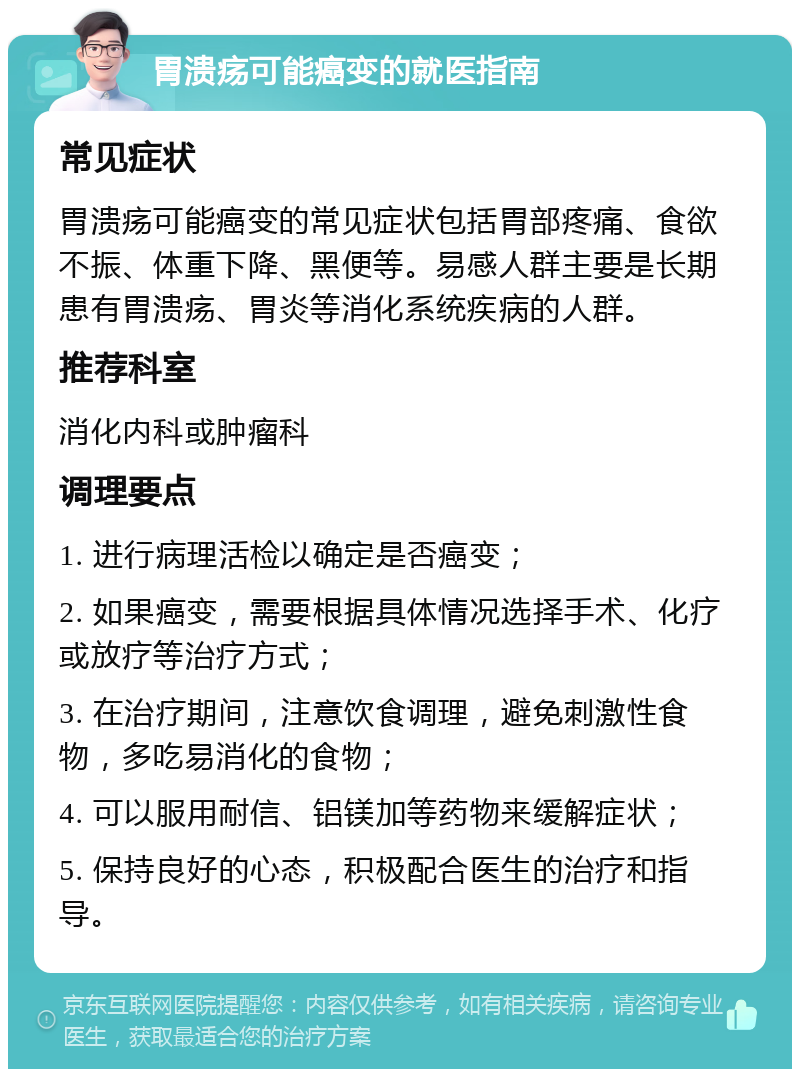 胃溃疡可能癌变的就医指南 常见症状 胃溃疡可能癌变的常见症状包括胃部疼痛、食欲不振、体重下降、黑便等。易感人群主要是长期患有胃溃疡、胃炎等消化系统疾病的人群。 推荐科室 消化内科或肿瘤科 调理要点 1. 进行病理活检以确定是否癌变； 2. 如果癌变，需要根据具体情况选择手术、化疗或放疗等治疗方式； 3. 在治疗期间，注意饮食调理，避免刺激性食物，多吃易消化的食物； 4. 可以服用耐信、铝镁加等药物来缓解症状； 5. 保持良好的心态，积极配合医生的治疗和指导。