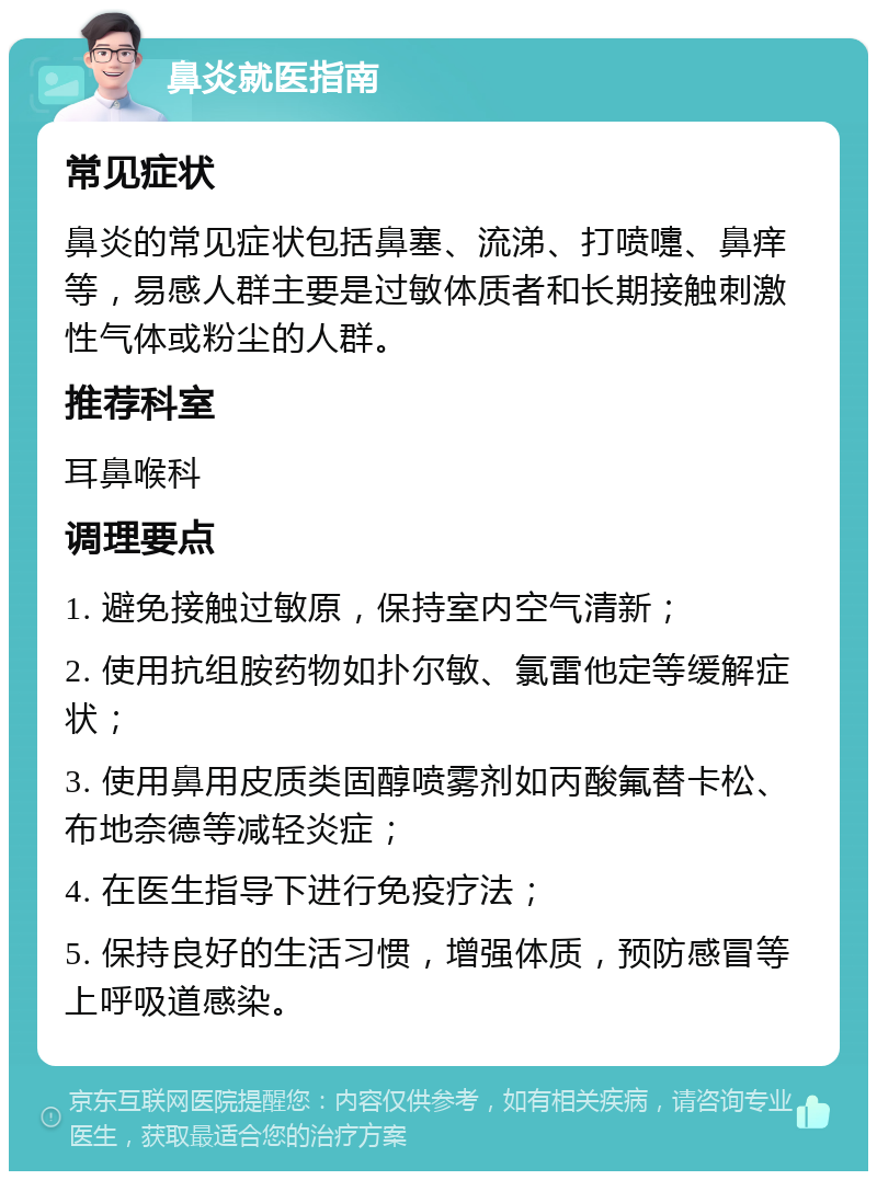 鼻炎就医指南 常见症状 鼻炎的常见症状包括鼻塞、流涕、打喷嚏、鼻痒等，易感人群主要是过敏体质者和长期接触刺激性气体或粉尘的人群。 推荐科室 耳鼻喉科 调理要点 1. 避免接触过敏原，保持室内空气清新； 2. 使用抗组胺药物如扑尔敏、氯雷他定等缓解症状； 3. 使用鼻用皮质类固醇喷雾剂如丙酸氟替卡松、布地奈德等减轻炎症； 4. 在医生指导下进行免疫疗法； 5. 保持良好的生活习惯，增强体质，预防感冒等上呼吸道感染。