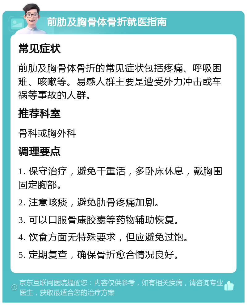 前肋及胸骨体骨折就医指南 常见症状 前肋及胸骨体骨折的常见症状包括疼痛、呼吸困难、咳嗽等。易感人群主要是遭受外力冲击或车祸等事故的人群。 推荐科室 骨科或胸外科 调理要点 1. 保守治疗，避免干重活，多卧床休息，戴胸围固定胸部。 2. 注意咳痰，避免肋骨疼痛加剧。 3. 可以口服骨康胶囊等药物辅助恢复。 4. 饮食方面无特殊要求，但应避免过饱。 5. 定期复查，确保骨折愈合情况良好。