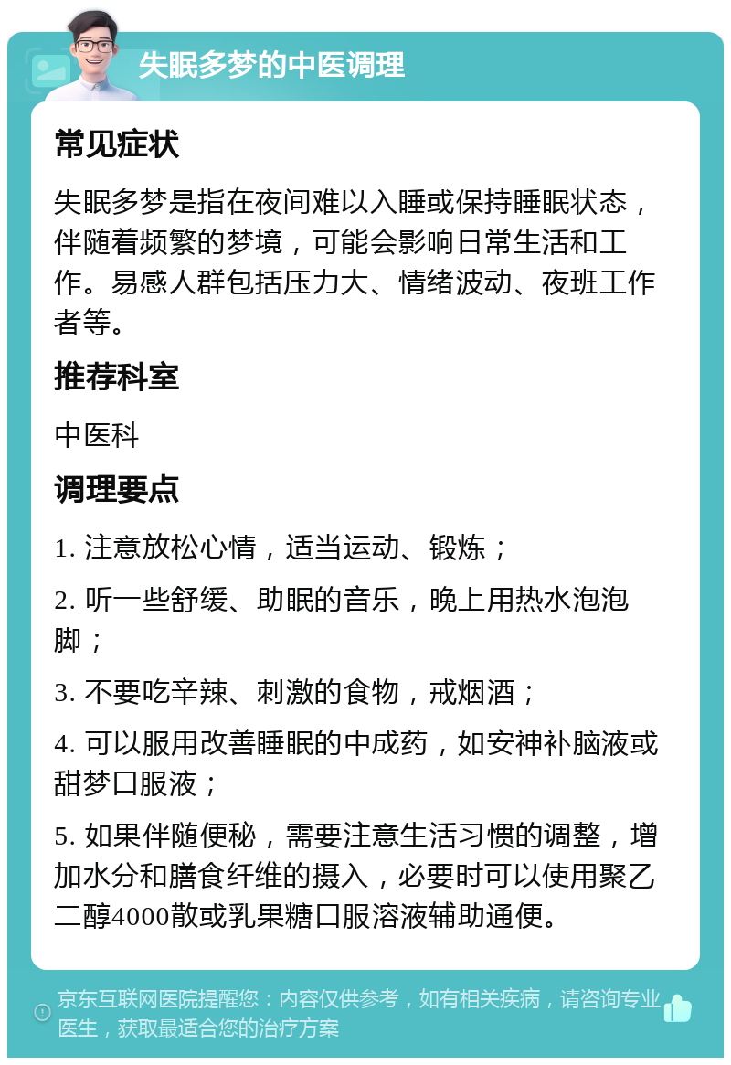 失眠多梦的中医调理 常见症状 失眠多梦是指在夜间难以入睡或保持睡眠状态，伴随着频繁的梦境，可能会影响日常生活和工作。易感人群包括压力大、情绪波动、夜班工作者等。 推荐科室 中医科 调理要点 1. 注意放松心情，适当运动、锻炼； 2. 听一些舒缓、助眠的音乐，晚上用热水泡泡脚； 3. 不要吃辛辣、刺激的食物，戒烟酒； 4. 可以服用改善睡眠的中成药，如安神补脑液或甜梦口服液； 5. 如果伴随便秘，需要注意生活习惯的调整，增加水分和膳食纤维的摄入，必要时可以使用聚乙二醇4000散或乳果糖口服溶液辅助通便。