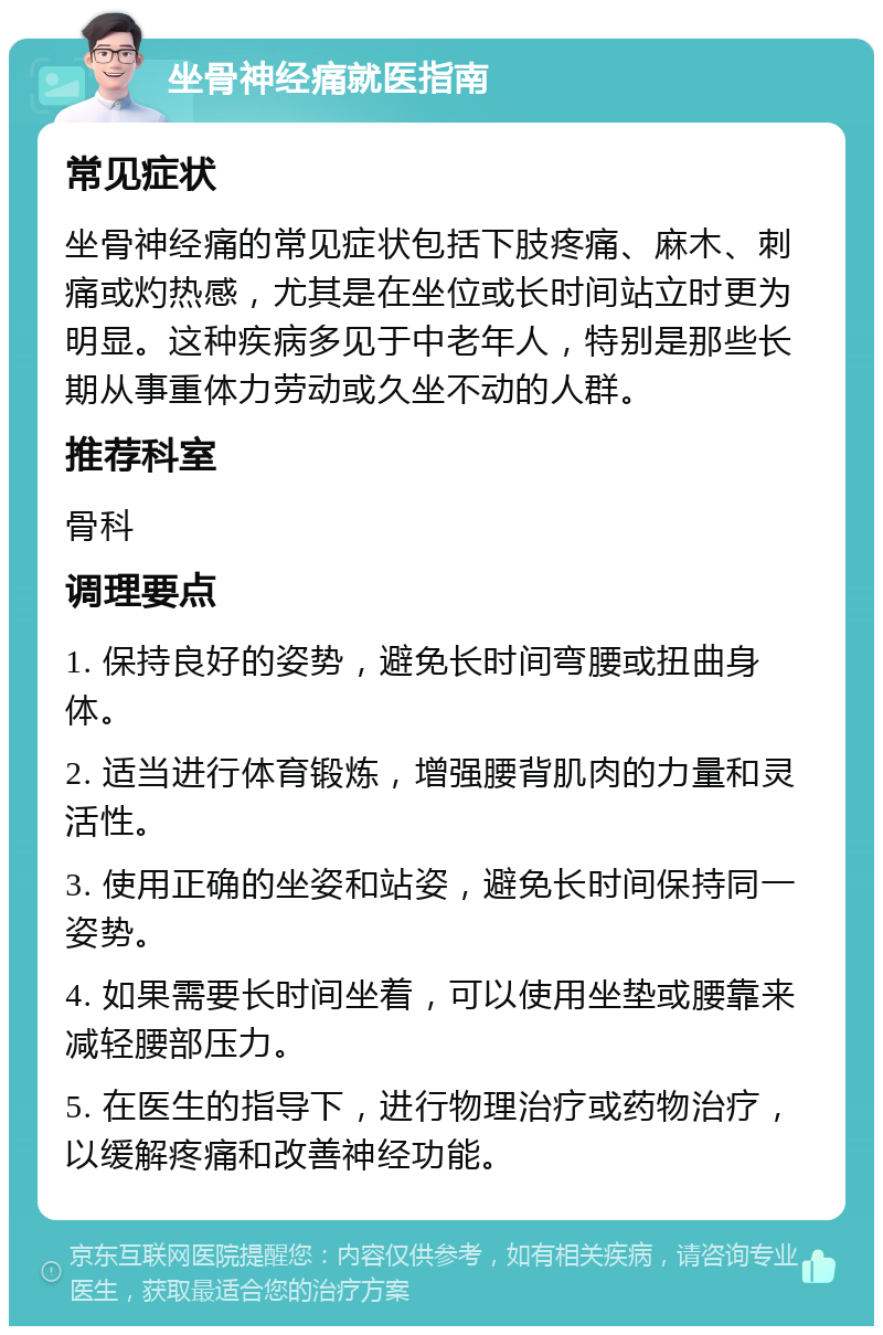 坐骨神经痛就医指南 常见症状 坐骨神经痛的常见症状包括下肢疼痛、麻木、刺痛或灼热感，尤其是在坐位或长时间站立时更为明显。这种疾病多见于中老年人，特别是那些长期从事重体力劳动或久坐不动的人群。 推荐科室 骨科 调理要点 1. 保持良好的姿势，避免长时间弯腰或扭曲身体。 2. 适当进行体育锻炼，增强腰背肌肉的力量和灵活性。 3. 使用正确的坐姿和站姿，避免长时间保持同一姿势。 4. 如果需要长时间坐着，可以使用坐垫或腰靠来减轻腰部压力。 5. 在医生的指导下，进行物理治疗或药物治疗，以缓解疼痛和改善神经功能。