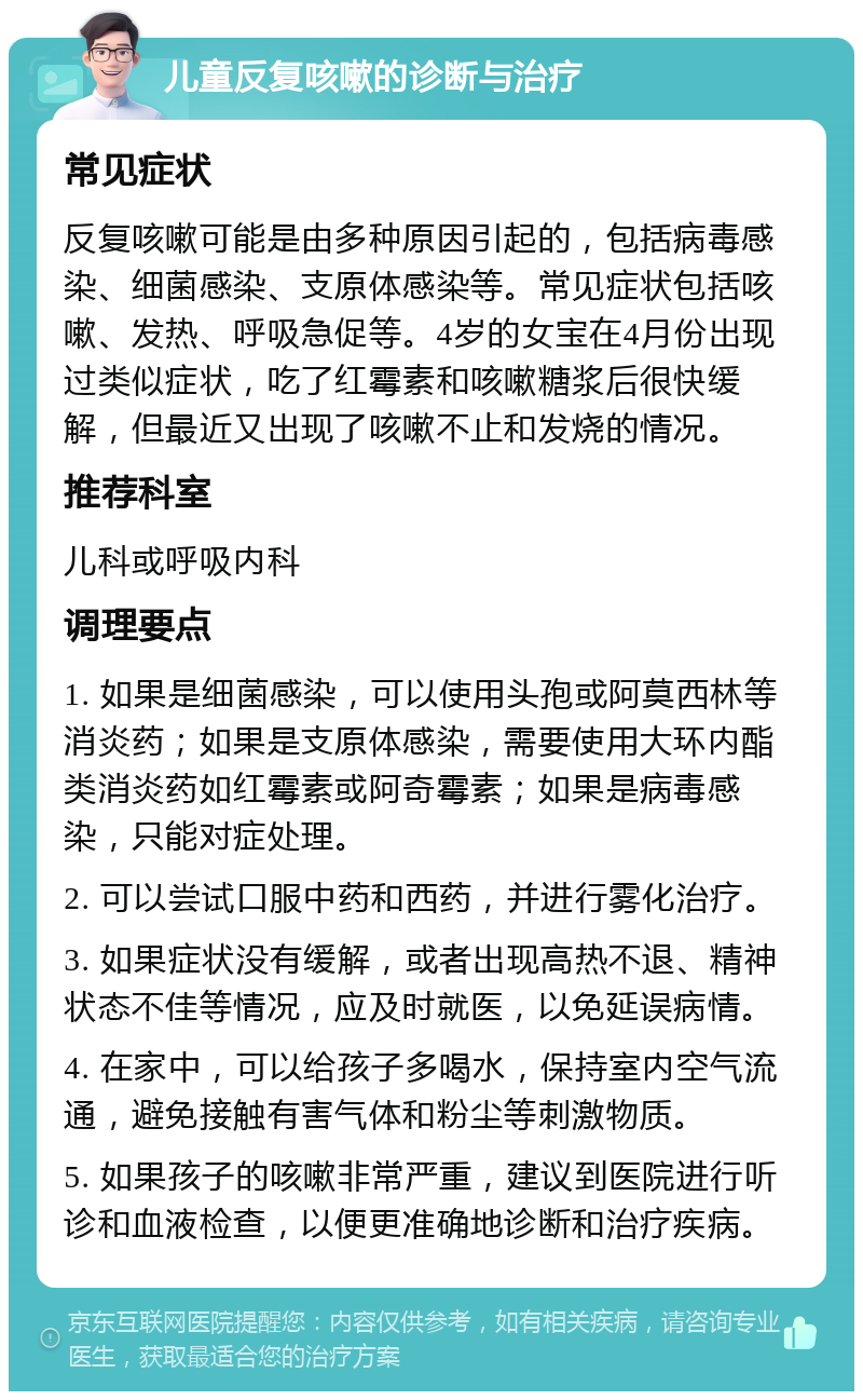 儿童反复咳嗽的诊断与治疗 常见症状 反复咳嗽可能是由多种原因引起的，包括病毒感染、细菌感染、支原体感染等。常见症状包括咳嗽、发热、呼吸急促等。4岁的女宝在4月份出现过类似症状，吃了红霉素和咳嗽糖浆后很快缓解，但最近又出现了咳嗽不止和发烧的情况。 推荐科室 儿科或呼吸内科 调理要点 1. 如果是细菌感染，可以使用头孢或阿莫西林等消炎药；如果是支原体感染，需要使用大环内酯类消炎药如红霉素或阿奇霉素；如果是病毒感染，只能对症处理。 2. 可以尝试口服中药和西药，并进行雾化治疗。 3. 如果症状没有缓解，或者出现高热不退、精神状态不佳等情况，应及时就医，以免延误病情。 4. 在家中，可以给孩子多喝水，保持室内空气流通，避免接触有害气体和粉尘等刺激物质。 5. 如果孩子的咳嗽非常严重，建议到医院进行听诊和血液检查，以便更准确地诊断和治疗疾病。