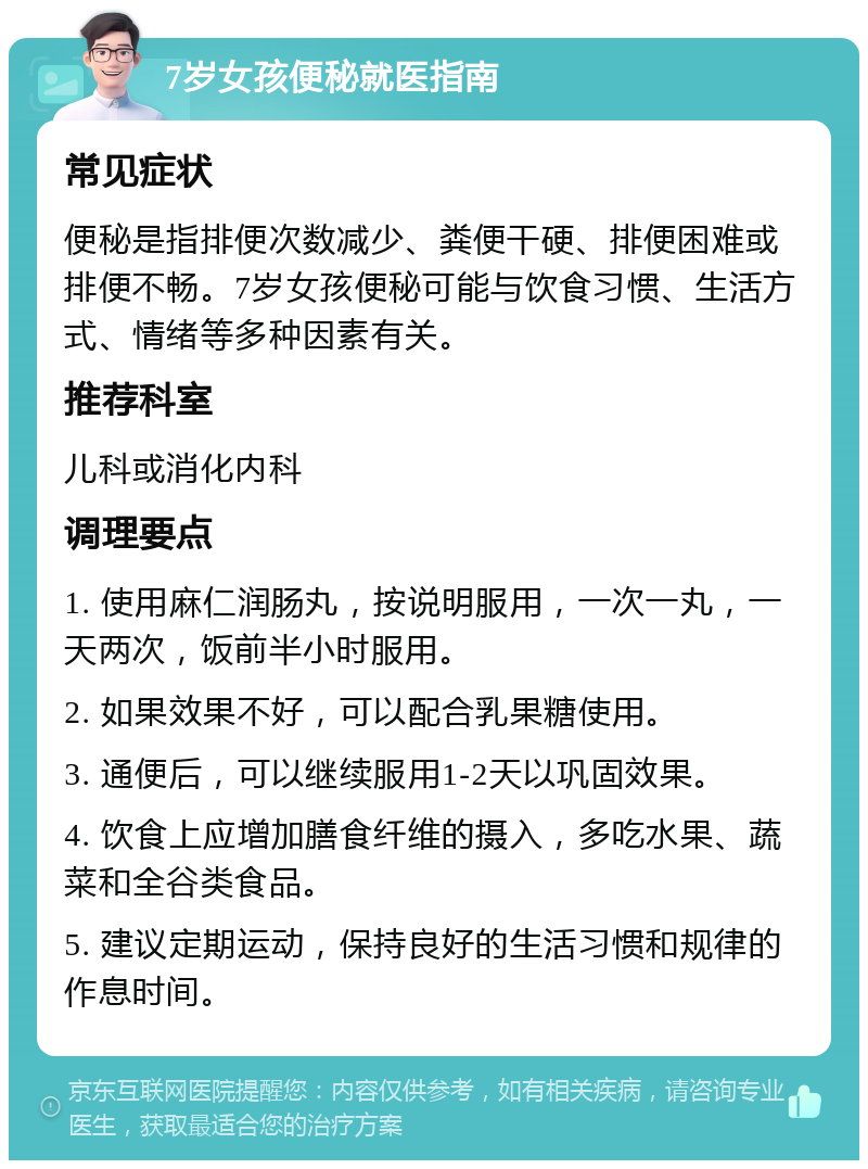 7岁女孩便秘就医指南 常见症状 便秘是指排便次数减少、粪便干硬、排便困难或排便不畅。7岁女孩便秘可能与饮食习惯、生活方式、情绪等多种因素有关。 推荐科室 儿科或消化内科 调理要点 1. 使用麻仁润肠丸，按说明服用，一次一丸，一天两次，饭前半小时服用。 2. 如果效果不好，可以配合乳果糖使用。 3. 通便后，可以继续服用1-2天以巩固效果。 4. 饮食上应增加膳食纤维的摄入，多吃水果、蔬菜和全谷类食品。 5. 建议定期运动，保持良好的生活习惯和规律的作息时间。