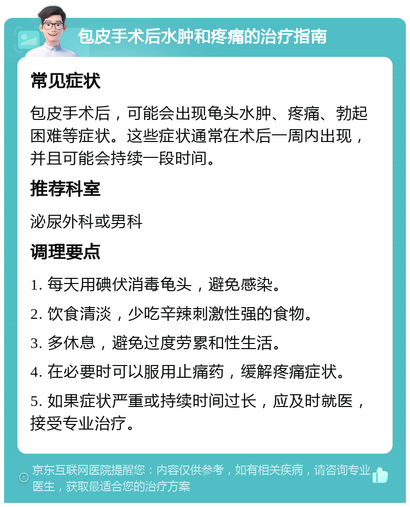 包皮手术后水肿和疼痛的治疗指南 常见症状 包皮手术后，可能会出现龟头水肿、疼痛、勃起困难等症状。这些症状通常在术后一周内出现，并且可能会持续一段时间。 推荐科室 泌尿外科或男科 调理要点 1. 每天用碘伏消毒龟头，避免感染。 2. 饮食清淡，少吃辛辣刺激性强的食物。 3. 多休息，避免过度劳累和性生活。 4. 在必要时可以服用止痛药，缓解疼痛症状。 5. 如果症状严重或持续时间过长，应及时就医，接受专业治疗。