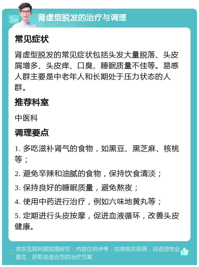 肾虚型脱发的治疗与调理 常见症状 肾虚型脱发的常见症状包括头发大量脱落、头皮屑增多、头皮痒、口臭、睡眠质量不佳等。易感人群主要是中老年人和长期处于压力状态的人群。 推荐科室 中医科 调理要点 1. 多吃滋补肾气的食物，如黑豆、黑芝麻、核桃等； 2. 避免辛辣和油腻的食物，保持饮食清淡； 3. 保持良好的睡眠质量，避免熬夜； 4. 使用中药进行治疗，例如六味地黄丸等； 5. 定期进行头皮按摩，促进血液循环，改善头皮健康。