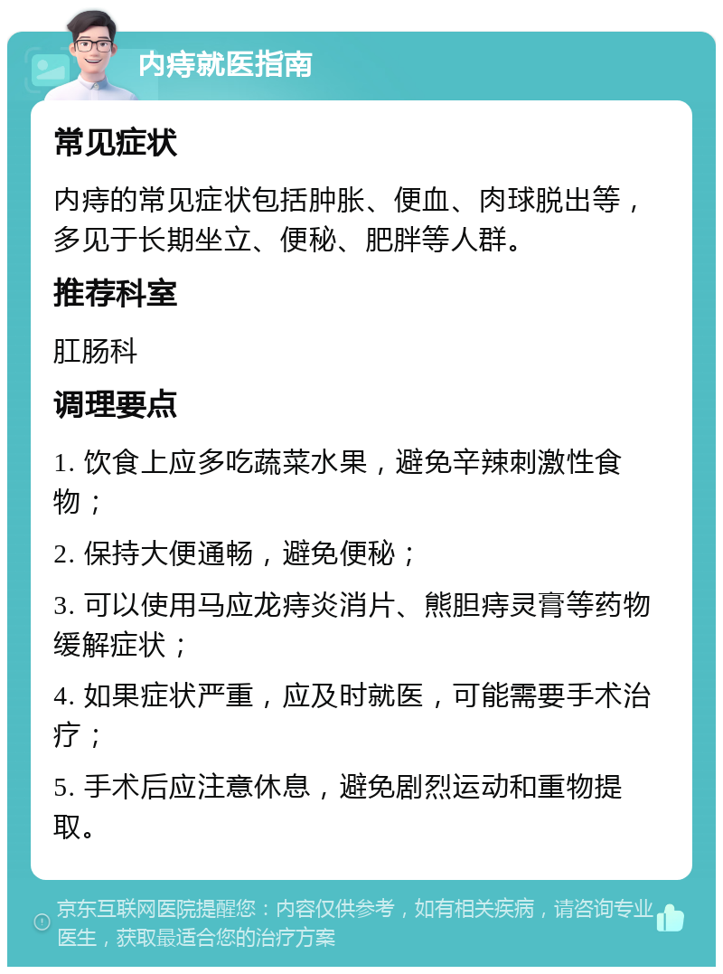 内痔就医指南 常见症状 内痔的常见症状包括肿胀、便血、肉球脱出等，多见于长期坐立、便秘、肥胖等人群。 推荐科室 肛肠科 调理要点 1. 饮食上应多吃蔬菜水果，避免辛辣刺激性食物； 2. 保持大便通畅，避免便秘； 3. 可以使用马应龙痔炎消片、熊胆痔灵膏等药物缓解症状； 4. 如果症状严重，应及时就医，可能需要手术治疗； 5. 手术后应注意休息，避免剧烈运动和重物提取。