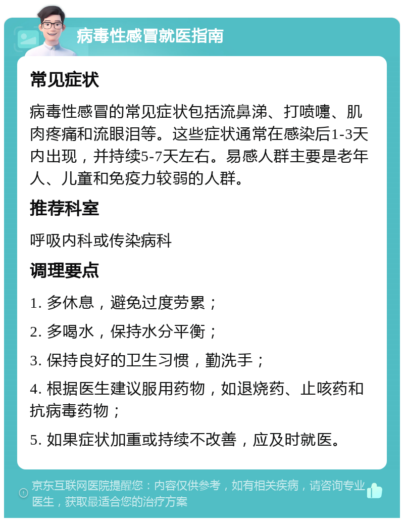 病毒性感冒就医指南 常见症状 病毒性感冒的常见症状包括流鼻涕、打喷嚏、肌肉疼痛和流眼泪等。这些症状通常在感染后1-3天内出现，并持续5-7天左右。易感人群主要是老年人、儿童和免疫力较弱的人群。 推荐科室 呼吸内科或传染病科 调理要点 1. 多休息，避免过度劳累； 2. 多喝水，保持水分平衡； 3. 保持良好的卫生习惯，勤洗手； 4. 根据医生建议服用药物，如退烧药、止咳药和抗病毒药物； 5. 如果症状加重或持续不改善，应及时就医。