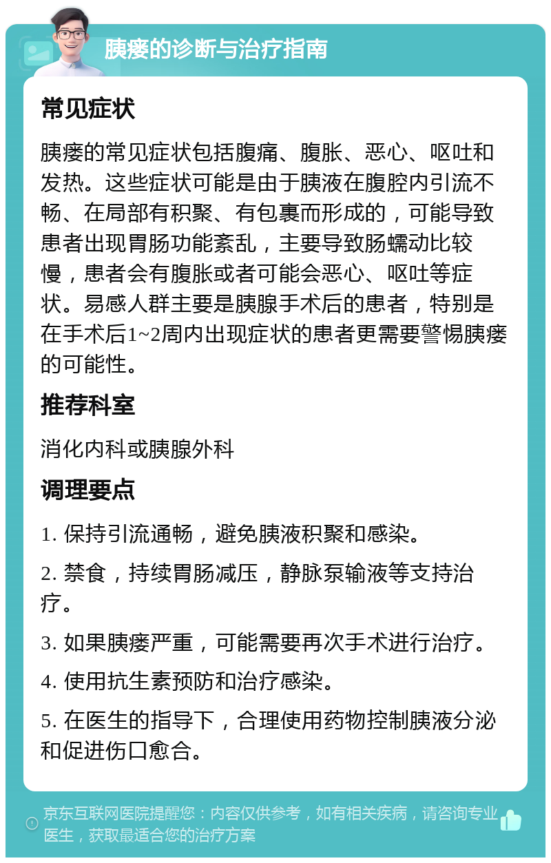 胰瘘的诊断与治疗指南 常见症状 胰瘘的常见症状包括腹痛、腹胀、恶心、呕吐和发热。这些症状可能是由于胰液在腹腔内引流不畅、在局部有积聚、有包裹而形成的，可能导致患者出现胃肠功能紊乱，主要导致肠蠕动比较慢，患者会有腹胀或者可能会恶心、呕吐等症状。易感人群主要是胰腺手术后的患者，特别是在手术后1~2周内出现症状的患者更需要警惕胰瘘的可能性。 推荐科室 消化内科或胰腺外科 调理要点 1. 保持引流通畅，避免胰液积聚和感染。 2. 禁食，持续胃肠减压，静脉泵输液等支持治疗。 3. 如果胰瘘严重，可能需要再次手术进行治疗。 4. 使用抗生素预防和治疗感染。 5. 在医生的指导下，合理使用药物控制胰液分泌和促进伤口愈合。