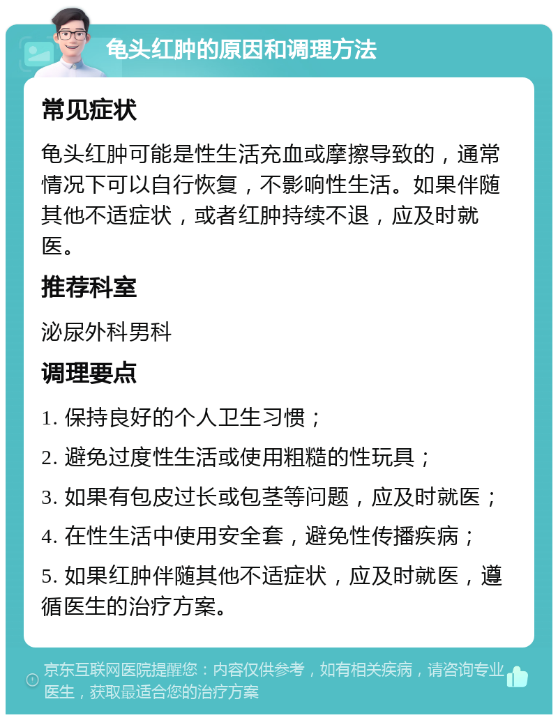 龟头红肿的原因和调理方法 常见症状 龟头红肿可能是性生活充血或摩擦导致的，通常情况下可以自行恢复，不影响性生活。如果伴随其他不适症状，或者红肿持续不退，应及时就医。 推荐科室 泌尿外科男科 调理要点 1. 保持良好的个人卫生习惯； 2. 避免过度性生活或使用粗糙的性玩具； 3. 如果有包皮过长或包茎等问题，应及时就医； 4. 在性生活中使用安全套，避免性传播疾病； 5. 如果红肿伴随其他不适症状，应及时就医，遵循医生的治疗方案。