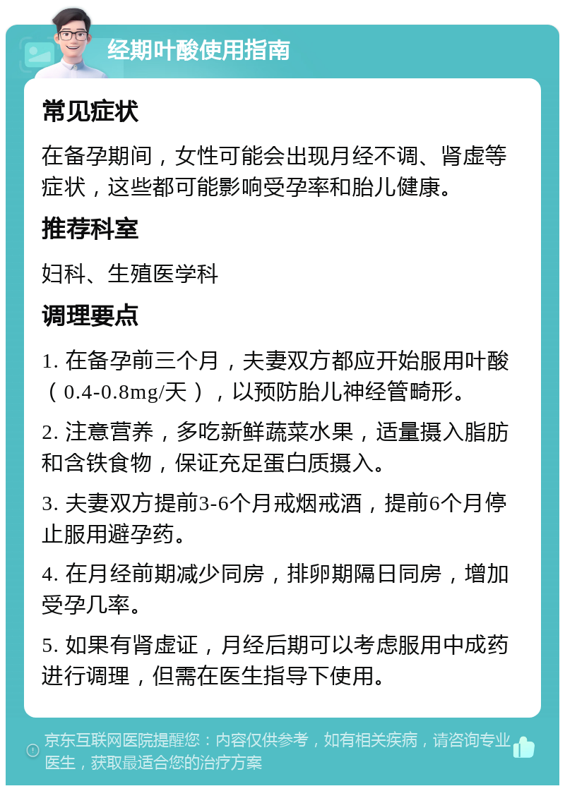 经期叶酸使用指南 常见症状 在备孕期间，女性可能会出现月经不调、肾虚等症状，这些都可能影响受孕率和胎儿健康。 推荐科室 妇科、生殖医学科 调理要点 1. 在备孕前三个月，夫妻双方都应开始服用叶酸（0.4-0.8mg/天），以预防胎儿神经管畸形。 2. 注意营养，多吃新鲜蔬菜水果，适量摄入脂肪和含铁食物，保证充足蛋白质摄入。 3. 夫妻双方提前3-6个月戒烟戒酒，提前6个月停止服用避孕药。 4. 在月经前期减少同房，排卵期隔日同房，增加受孕几率。 5. 如果有肾虚证，月经后期可以考虑服用中成药进行调理，但需在医生指导下使用。