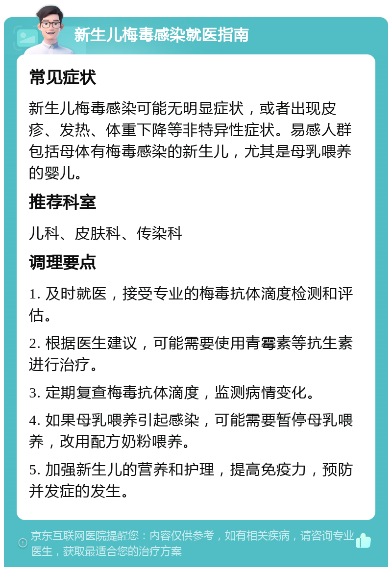 新生儿梅毒感染就医指南 常见症状 新生儿梅毒感染可能无明显症状，或者出现皮疹、发热、体重下降等非特异性症状。易感人群包括母体有梅毒感染的新生儿，尤其是母乳喂养的婴儿。 推荐科室 儿科、皮肤科、传染科 调理要点 1. 及时就医，接受专业的梅毒抗体滴度检测和评估。 2. 根据医生建议，可能需要使用青霉素等抗生素进行治疗。 3. 定期复查梅毒抗体滴度，监测病情变化。 4. 如果母乳喂养引起感染，可能需要暂停母乳喂养，改用配方奶粉喂养。 5. 加强新生儿的营养和护理，提高免疫力，预防并发症的发生。