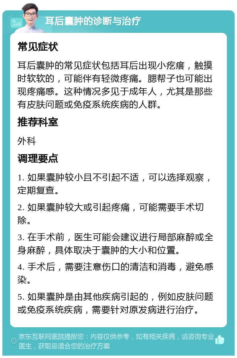 耳后囊肿的诊断与治疗 常见症状 耳后囊肿的常见症状包括耳后出现小疙瘩，触摸时软软的，可能伴有轻微疼痛。腮帮子也可能出现疼痛感。这种情况多见于成年人，尤其是那些有皮肤问题或免疫系统疾病的人群。 推荐科室 外科 调理要点 1. 如果囊肿较小且不引起不适，可以选择观察，定期复查。 2. 如果囊肿较大或引起疼痛，可能需要手术切除。 3. 在手术前，医生可能会建议进行局部麻醉或全身麻醉，具体取决于囊肿的大小和位置。 4. 手术后，需要注意伤口的清洁和消毒，避免感染。 5. 如果囊肿是由其他疾病引起的，例如皮肤问题或免疫系统疾病，需要针对原发病进行治疗。