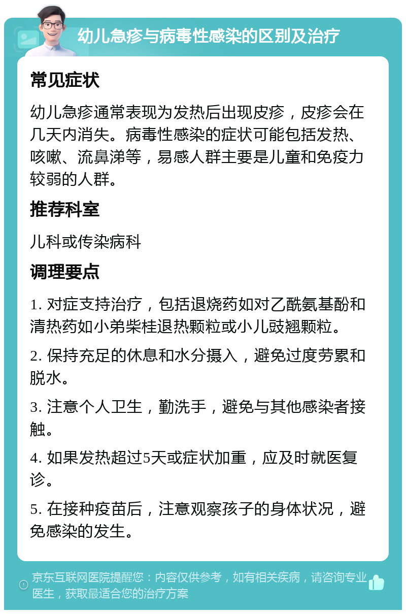 幼儿急疹与病毒性感染的区别及治疗 常见症状 幼儿急疹通常表现为发热后出现皮疹，皮疹会在几天内消失。病毒性感染的症状可能包括发热、咳嗽、流鼻涕等，易感人群主要是儿童和免疫力较弱的人群。 推荐科室 儿科或传染病科 调理要点 1. 对症支持治疗，包括退烧药如对乙酰氨基酚和清热药如小弟柴桂退热颗粒或小儿豉翘颗粒。 2. 保持充足的休息和水分摄入，避免过度劳累和脱水。 3. 注意个人卫生，勤洗手，避免与其他感染者接触。 4. 如果发热超过5天或症状加重，应及时就医复诊。 5. 在接种疫苗后，注意观察孩子的身体状况，避免感染的发生。