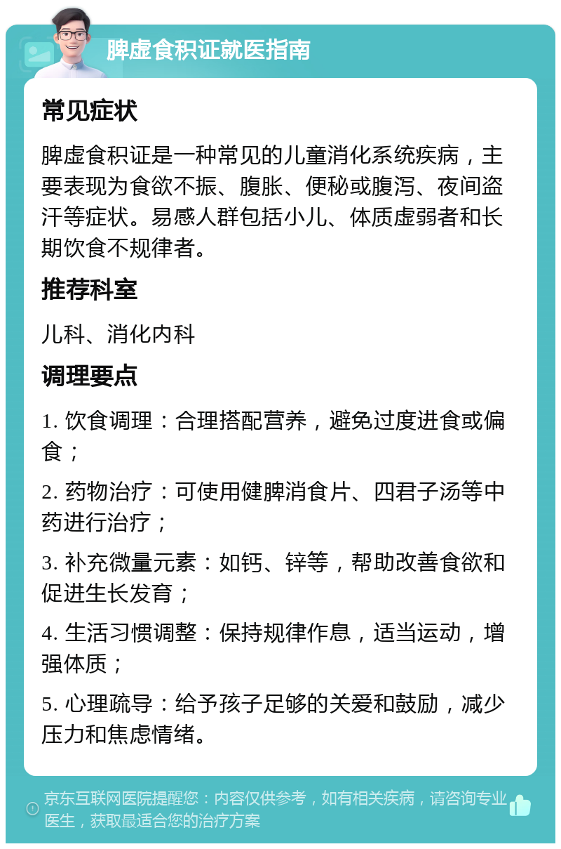 脾虚食积证就医指南 常见症状 脾虚食积证是一种常见的儿童消化系统疾病，主要表现为食欲不振、腹胀、便秘或腹泻、夜间盗汗等症状。易感人群包括小儿、体质虚弱者和长期饮食不规律者。 推荐科室 儿科、消化内科 调理要点 1. 饮食调理：合理搭配营养，避免过度进食或偏食； 2. 药物治疗：可使用健脾消食片、四君子汤等中药进行治疗； 3. 补充微量元素：如钙、锌等，帮助改善食欲和促进生长发育； 4. 生活习惯调整：保持规律作息，适当运动，增强体质； 5. 心理疏导：给予孩子足够的关爱和鼓励，减少压力和焦虑情绪。