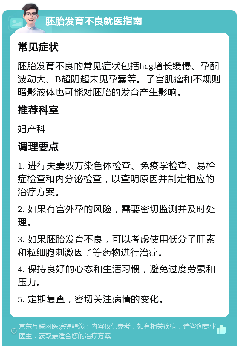 胚胎发育不良就医指南 常见症状 胚胎发育不良的常见症状包括hcg增长缓慢、孕酮波动大、B超阴超未见孕囊等。子宫肌瘤和不规则暗影液体也可能对胚胎的发育产生影响。 推荐科室 妇产科 调理要点 1. 进行夫妻双方染色体检查、免疫学检查、易栓症检查和内分泌检查，以查明原因并制定相应的治疗方案。 2. 如果有宫外孕的风险，需要密切监测并及时处理。 3. 如果胚胎发育不良，可以考虑使用低分子肝素和粒细胞刺激因子等药物进行治疗。 4. 保持良好的心态和生活习惯，避免过度劳累和压力。 5. 定期复查，密切关注病情的变化。