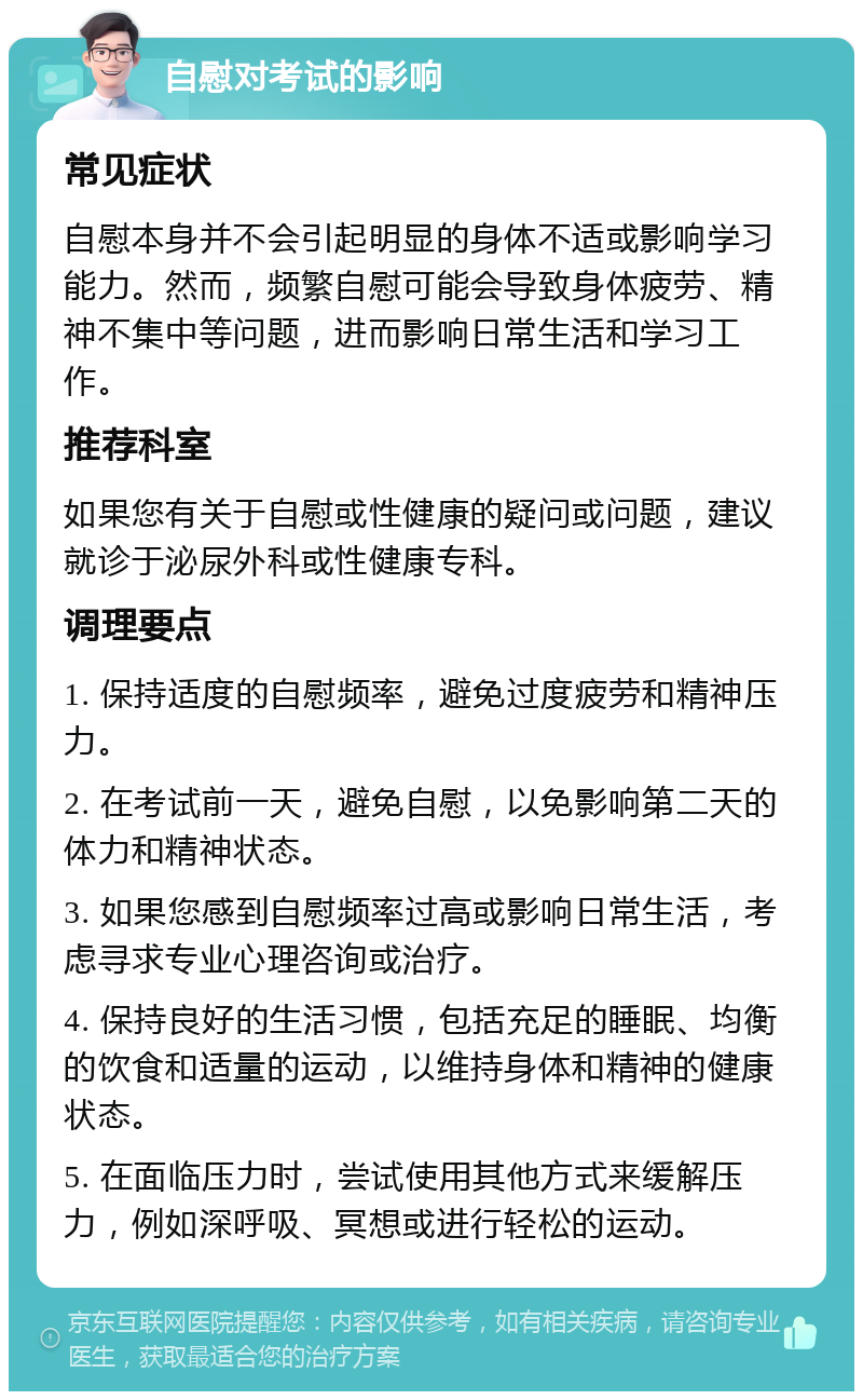 自慰对考试的影响 常见症状 自慰本身并不会引起明显的身体不适或影响学习能力。然而，频繁自慰可能会导致身体疲劳、精神不集中等问题，进而影响日常生活和学习工作。 推荐科室 如果您有关于自慰或性健康的疑问或问题，建议就诊于泌尿外科或性健康专科。 调理要点 1. 保持适度的自慰频率，避免过度疲劳和精神压力。 2. 在考试前一天，避免自慰，以免影响第二天的体力和精神状态。 3. 如果您感到自慰频率过高或影响日常生活，考虑寻求专业心理咨询或治疗。 4. 保持良好的生活习惯，包括充足的睡眠、均衡的饮食和适量的运动，以维持身体和精神的健康状态。 5. 在面临压力时，尝试使用其他方式来缓解压力，例如深呼吸、冥想或进行轻松的运动。