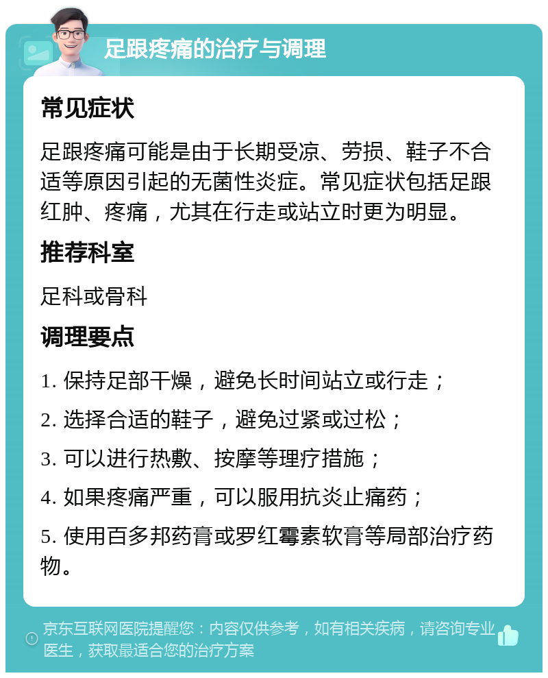 足跟疼痛的治疗与调理 常见症状 足跟疼痛可能是由于长期受凉、劳损、鞋子不合适等原因引起的无菌性炎症。常见症状包括足跟红肿、疼痛，尤其在行走或站立时更为明显。 推荐科室 足科或骨科 调理要点 1. 保持足部干燥，避免长时间站立或行走； 2. 选择合适的鞋子，避免过紧或过松； 3. 可以进行热敷、按摩等理疗措施； 4. 如果疼痛严重，可以服用抗炎止痛药； 5. 使用百多邦药膏或罗红霉素软膏等局部治疗药物。