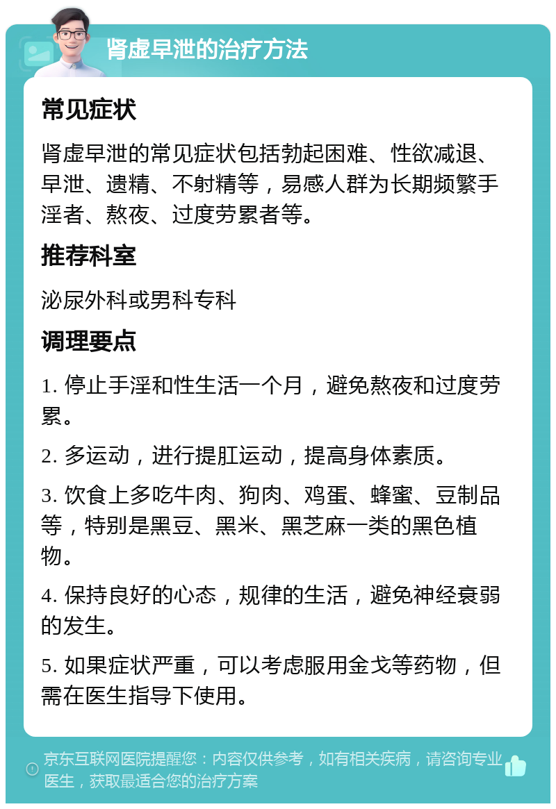 肾虚早泄的治疗方法 常见症状 肾虚早泄的常见症状包括勃起困难、性欲减退、早泄、遗精、不射精等，易感人群为长期频繁手淫者、熬夜、过度劳累者等。 推荐科室 泌尿外科或男科专科 调理要点 1. 停止手淫和性生活一个月，避免熬夜和过度劳累。 2. 多运动，进行提肛运动，提高身体素质。 3. 饮食上多吃牛肉、狗肉、鸡蛋、蜂蜜、豆制品等，特别是黑豆、黑米、黑芝麻一类的黑色植物。 4. 保持良好的心态，规律的生活，避免神经衰弱的发生。 5. 如果症状严重，可以考虑服用金戈等药物，但需在医生指导下使用。