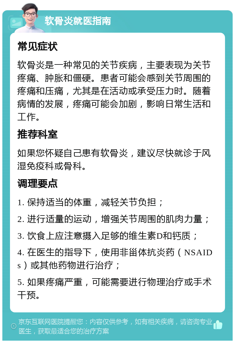 软骨炎就医指南 常见症状 软骨炎是一种常见的关节疾病，主要表现为关节疼痛、肿胀和僵硬。患者可能会感到关节周围的疼痛和压痛，尤其是在活动或承受压力时。随着病情的发展，疼痛可能会加剧，影响日常生活和工作。 推荐科室 如果您怀疑自己患有软骨炎，建议尽快就诊于风湿免疫科或骨科。 调理要点 1. 保持适当的体重，减轻关节负担； 2. 进行适量的运动，增强关节周围的肌肉力量； 3. 饮食上应注意摄入足够的维生素D和钙质； 4. 在医生的指导下，使用非甾体抗炎药（NSAIDs）或其他药物进行治疗； 5. 如果疼痛严重，可能需要进行物理治疗或手术干预。