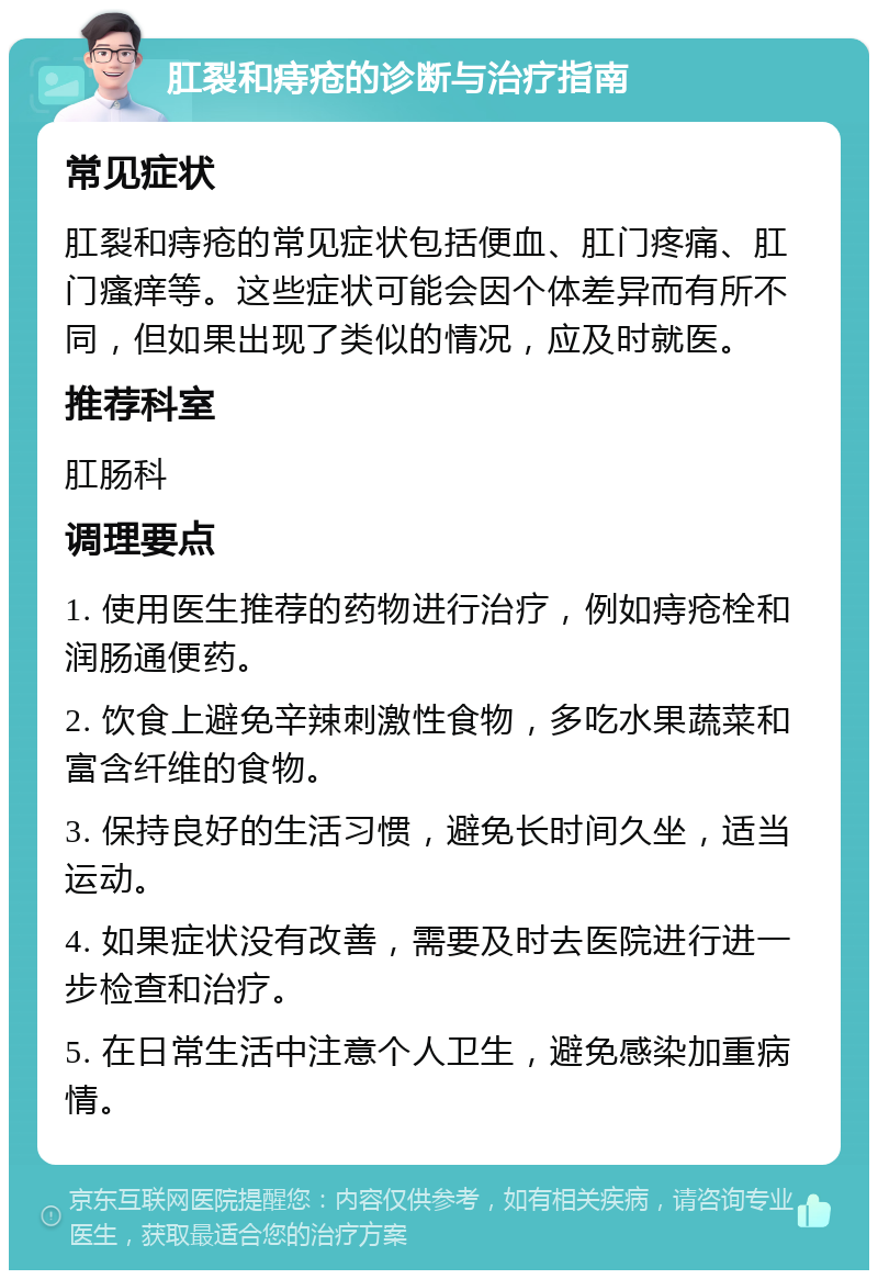 肛裂和痔疮的诊断与治疗指南 常见症状 肛裂和痔疮的常见症状包括便血、肛门疼痛、肛门瘙痒等。这些症状可能会因个体差异而有所不同，但如果出现了类似的情况，应及时就医。 推荐科室 肛肠科 调理要点 1. 使用医生推荐的药物进行治疗，例如痔疮栓和润肠通便药。 2. 饮食上避免辛辣刺激性食物，多吃水果蔬菜和富含纤维的食物。 3. 保持良好的生活习惯，避免长时间久坐，适当运动。 4. 如果症状没有改善，需要及时去医院进行进一步检查和治疗。 5. 在日常生活中注意个人卫生，避免感染加重病情。