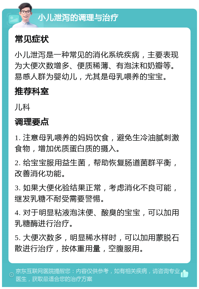 小儿泄泻的调理与治疗 常见症状 小儿泄泻是一种常见的消化系统疾病，主要表现为大便次数增多、便质稀薄、有泡沫和奶瓣等。易感人群为婴幼儿，尤其是母乳喂养的宝宝。 推荐科室 儿科 调理要点 1. 注意母乳喂养的妈妈饮食，避免生冷油腻刺激食物，增加优质蛋白质的摄入。 2. 给宝宝服用益生菌，帮助恢复肠道菌群平衡，改善消化功能。 3. 如果大便化验结果正常，考虑消化不良可能，继发乳糖不耐受需要警惕。 4. 对于明显粘液泡沫便、酸臭的宝宝，可以加用乳糖酶进行治疗。 5. 大便次数多，明显稀水样时，可以加用蒙脱石散进行治疗，按体重用量，空腹服用。