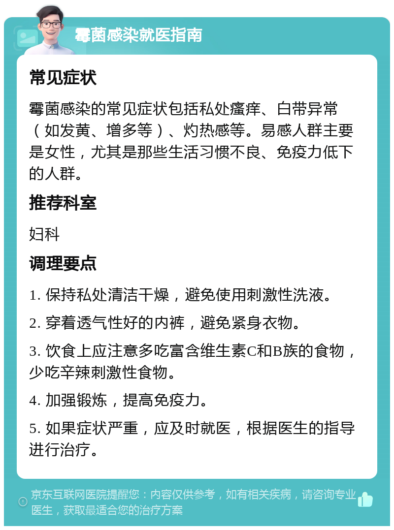 霉菌感染就医指南 常见症状 霉菌感染的常见症状包括私处瘙痒、白带异常（如发黄、增多等）、灼热感等。易感人群主要是女性，尤其是那些生活习惯不良、免疫力低下的人群。 推荐科室 妇科 调理要点 1. 保持私处清洁干燥，避免使用刺激性洗液。 2. 穿着透气性好的内裤，避免紧身衣物。 3. 饮食上应注意多吃富含维生素C和B族的食物，少吃辛辣刺激性食物。 4. 加强锻炼，提高免疫力。 5. 如果症状严重，应及时就医，根据医生的指导进行治疗。