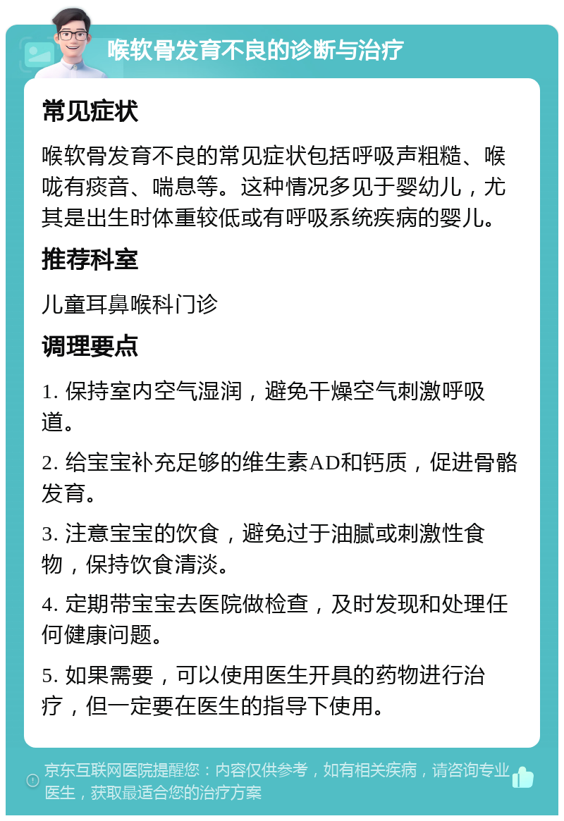 喉软骨发育不良的诊断与治疗 常见症状 喉软骨发育不良的常见症状包括呼吸声粗糙、喉咙有痰音、喘息等。这种情况多见于婴幼儿，尤其是出生时体重较低或有呼吸系统疾病的婴儿。 推荐科室 儿童耳鼻喉科门诊 调理要点 1. 保持室内空气湿润，避免干燥空气刺激呼吸道。 2. 给宝宝补充足够的维生素AD和钙质，促进骨骼发育。 3. 注意宝宝的饮食，避免过于油腻或刺激性食物，保持饮食清淡。 4. 定期带宝宝去医院做检查，及时发现和处理任何健康问题。 5. 如果需要，可以使用医生开具的药物进行治疗，但一定要在医生的指导下使用。