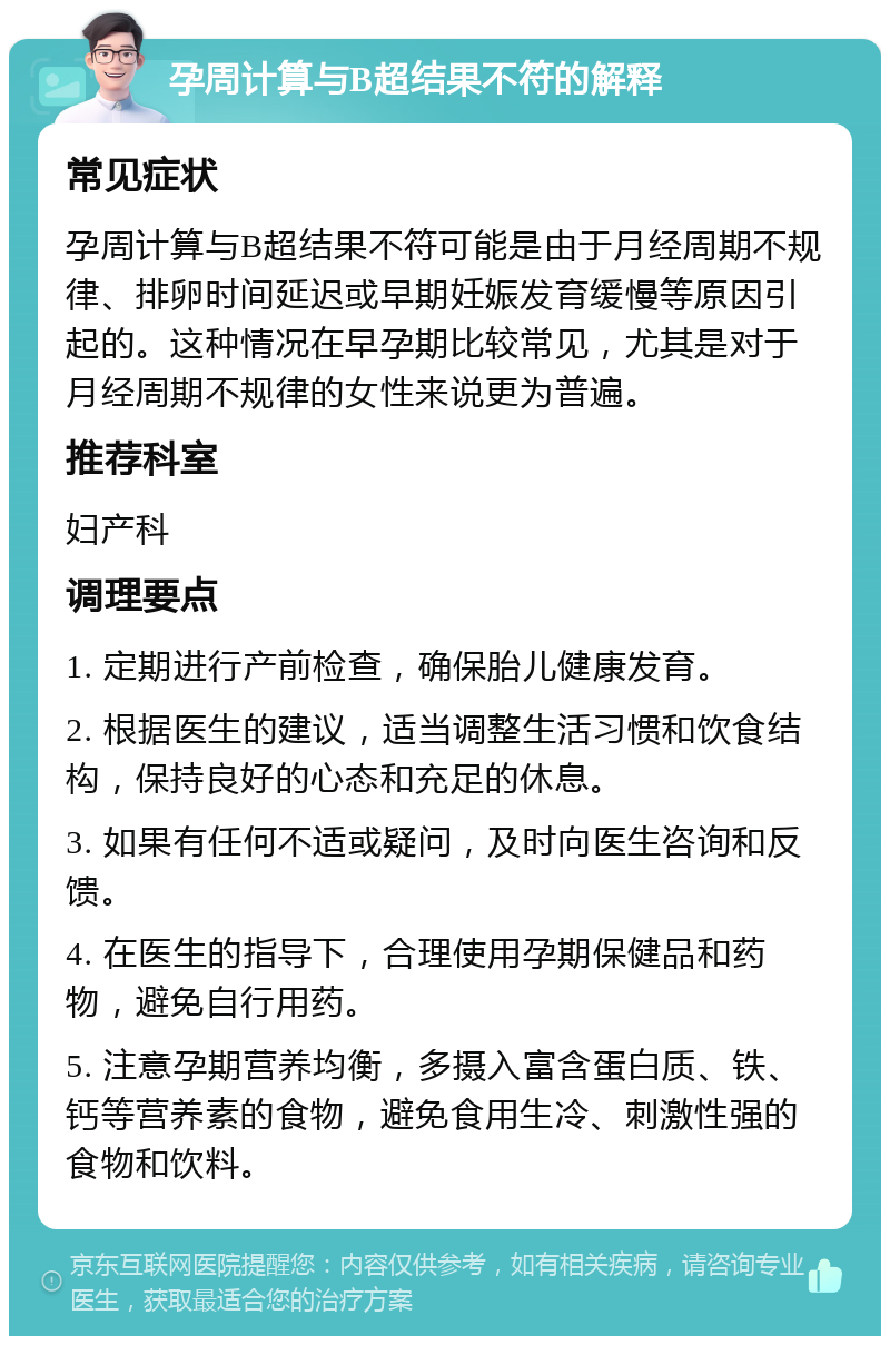 孕周计算与B超结果不符的解释 常见症状 孕周计算与B超结果不符可能是由于月经周期不规律、排卵时间延迟或早期妊娠发育缓慢等原因引起的。这种情况在早孕期比较常见，尤其是对于月经周期不规律的女性来说更为普遍。 推荐科室 妇产科 调理要点 1. 定期进行产前检查，确保胎儿健康发育。 2. 根据医生的建议，适当调整生活习惯和饮食结构，保持良好的心态和充足的休息。 3. 如果有任何不适或疑问，及时向医生咨询和反馈。 4. 在医生的指导下，合理使用孕期保健品和药物，避免自行用药。 5. 注意孕期营养均衡，多摄入富含蛋白质、铁、钙等营养素的食物，避免食用生冷、刺激性强的食物和饮料。