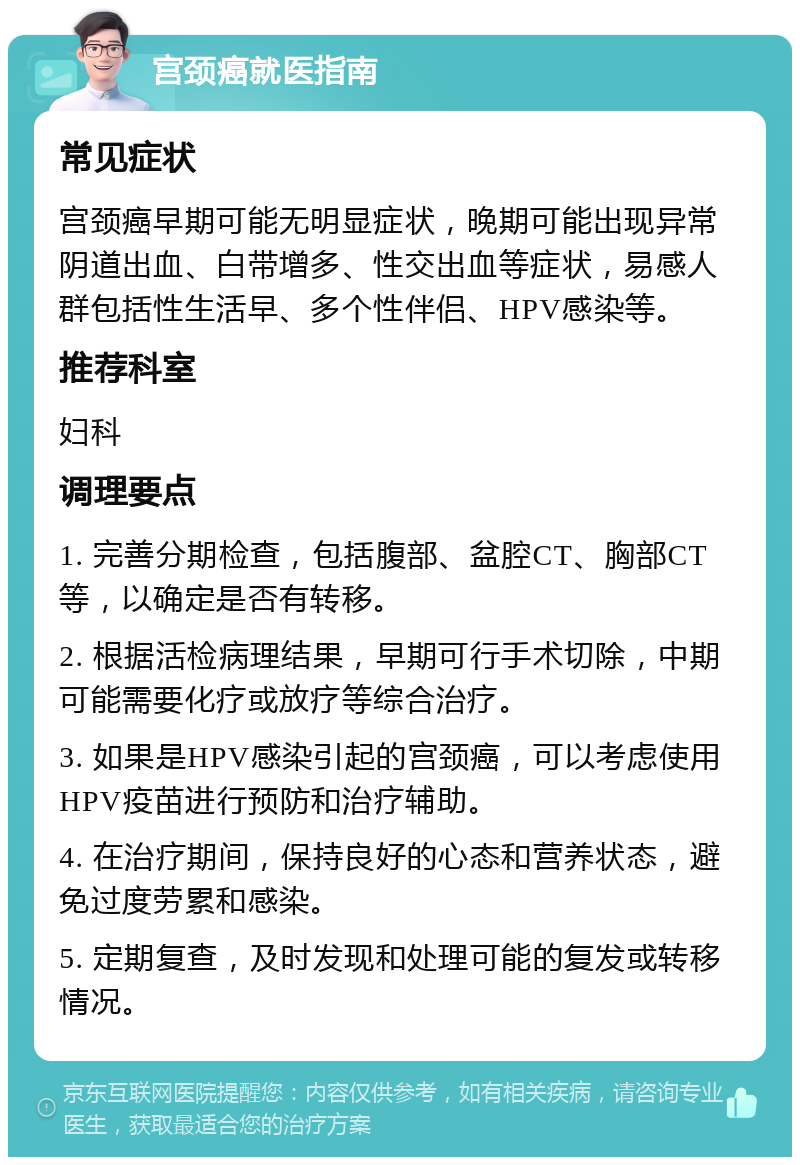 宫颈癌就医指南 常见症状 宫颈癌早期可能无明显症状，晚期可能出现异常阴道出血、白带增多、性交出血等症状，易感人群包括性生活早、多个性伴侣、HPV感染等。 推荐科室 妇科 调理要点 1. 完善分期检查，包括腹部、盆腔CT、胸部CT等，以确定是否有转移。 2. 根据活检病理结果，早期可行手术切除，中期可能需要化疗或放疗等综合治疗。 3. 如果是HPV感染引起的宫颈癌，可以考虑使用HPV疫苗进行预防和治疗辅助。 4. 在治疗期间，保持良好的心态和营养状态，避免过度劳累和感染。 5. 定期复查，及时发现和处理可能的复发或转移情况。