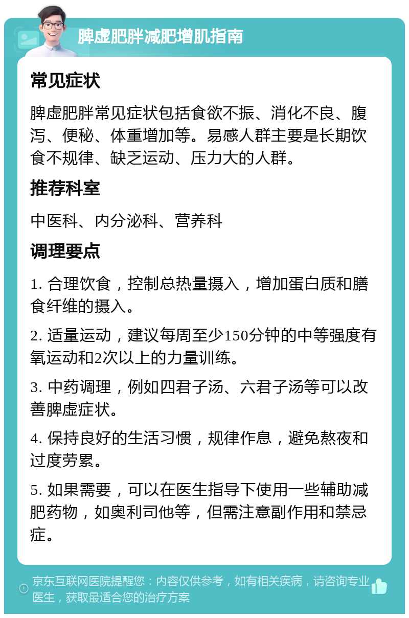 脾虚肥胖减肥增肌指南 常见症状 脾虚肥胖常见症状包括食欲不振、消化不良、腹泻、便秘、体重增加等。易感人群主要是长期饮食不规律、缺乏运动、压力大的人群。 推荐科室 中医科、内分泌科、营养科 调理要点 1. 合理饮食，控制总热量摄入，增加蛋白质和膳食纤维的摄入。 2. 适量运动，建议每周至少150分钟的中等强度有氧运动和2次以上的力量训练。 3. 中药调理，例如四君子汤、六君子汤等可以改善脾虚症状。 4. 保持良好的生活习惯，规律作息，避免熬夜和过度劳累。 5. 如果需要，可以在医生指导下使用一些辅助减肥药物，如奥利司他等，但需注意副作用和禁忌症。