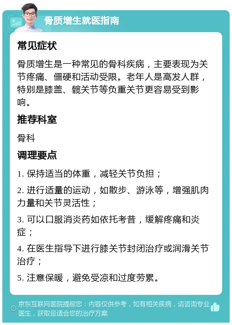 骨质增生就医指南 常见症状 骨质增生是一种常见的骨科疾病，主要表现为关节疼痛、僵硬和活动受限。老年人是高发人群，特别是膝盖、髋关节等负重关节更容易受到影响。 推荐科室 骨科 调理要点 1. 保持适当的体重，减轻关节负担； 2. 进行适量的运动，如散步、游泳等，增强肌肉力量和关节灵活性； 3. 可以口服消炎药如依托考昔，缓解疼痛和炎症； 4. 在医生指导下进行膝关节封闭治疗或润滑关节治疗； 5. 注意保暖，避免受凉和过度劳累。