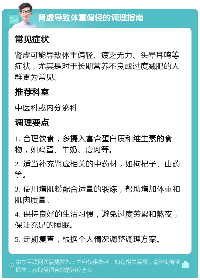 肾虚导致体重偏轻的调理指南 常见症状 肾虚可能导致体重偏轻、疲乏无力、头晕耳鸣等症状，尤其是对于长期营养不良或过度减肥的人群更为常见。 推荐科室 中医科或内分泌科 调理要点 1. 合理饮食，多摄入富含蛋白质和维生素的食物，如鸡蛋、牛奶、瘦肉等。 2. 适当补充肾虚相关的中药材，如枸杞子、山药等。 3. 使用增肌粉配合适量的锻炼，帮助增加体重和肌肉质量。 4. 保持良好的生活习惯，避免过度劳累和熬夜，保证充足的睡眠。 5. 定期复查，根据个人情况调整调理方案。