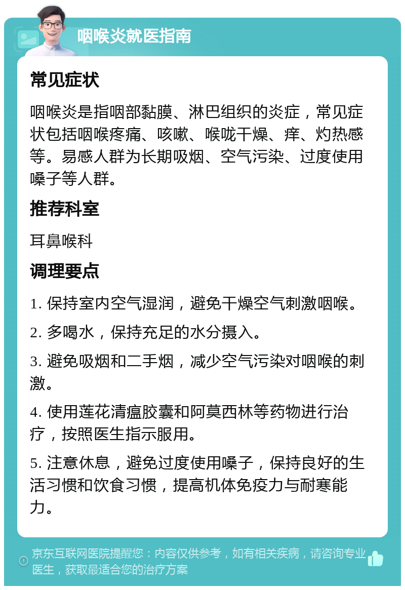 咽喉炎就医指南 常见症状 咽喉炎是指咽部黏膜、淋巴组织的炎症，常见症状包括咽喉疼痛、咳嗽、喉咙干燥、痒、灼热感等。易感人群为长期吸烟、空气污染、过度使用嗓子等人群。 推荐科室 耳鼻喉科 调理要点 1. 保持室内空气湿润，避免干燥空气刺激咽喉。 2. 多喝水，保持充足的水分摄入。 3. 避免吸烟和二手烟，减少空气污染对咽喉的刺激。 4. 使用莲花清瘟胶囊和阿莫西林等药物进行治疗，按照医生指示服用。 5. 注意休息，避免过度使用嗓子，保持良好的生活习惯和饮食习惯，提高机体免疫力与耐寒能力。