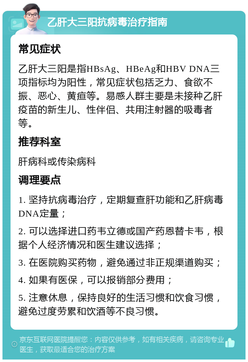 乙肝大三阳抗病毒治疗指南 常见症状 乙肝大三阳是指HBsAg、HBeAg和HBV DNA三项指标均为阳性，常见症状包括乏力、食欲不振、恶心、黄疸等。易感人群主要是未接种乙肝疫苗的新生儿、性伴侣、共用注射器的吸毒者等。 推荐科室 肝病科或传染病科 调理要点 1. 坚持抗病毒治疗，定期复查肝功能和乙肝病毒DNA定量； 2. 可以选择进口药韦立德或国产药恩替卡韦，根据个人经济情况和医生建议选择； 3. 在医院购买药物，避免通过非正规渠道购买； 4. 如果有医保，可以报销部分费用； 5. 注意休息，保持良好的生活习惯和饮食习惯，避免过度劳累和饮酒等不良习惯。