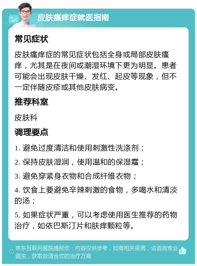 皮肤瘙痒症就医指南 常见症状 皮肤瘙痒症的常见症状包括全身或局部皮肤瘙痒，尤其是在夜间或潮湿环境下更为明显。患者可能会出现皮肤干燥、发红、起皮等现象，但不一定伴随皮疹或其他皮肤病变。 推荐科室 皮肤科 调理要点 1. 避免过度清洁和使用刺激性洗涤剂； 2. 保持皮肤湿润，使用温和的保湿霜； 3. 避免穿紧身衣物和合成纤维衣物； 4. 饮食上要避免辛辣刺激的食物，多喝水和清淡的汤； 5. 如果症状严重，可以考虑使用医生推荐的药物治疗，如依巴斯汀片和肤痒颗粒等。