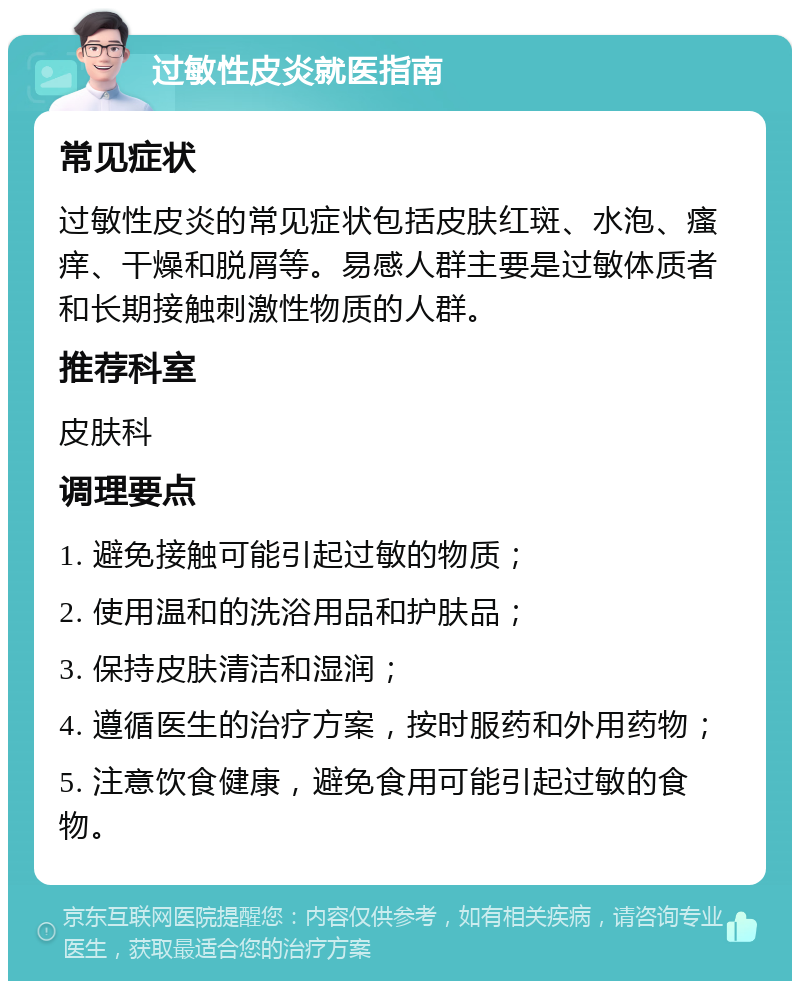 过敏性皮炎就医指南 常见症状 过敏性皮炎的常见症状包括皮肤红斑、水泡、瘙痒、干燥和脱屑等。易感人群主要是过敏体质者和长期接触刺激性物质的人群。 推荐科室 皮肤科 调理要点 1. 避免接触可能引起过敏的物质； 2. 使用温和的洗浴用品和护肤品； 3. 保持皮肤清洁和湿润； 4. 遵循医生的治疗方案，按时服药和外用药物； 5. 注意饮食健康，避免食用可能引起过敏的食物。