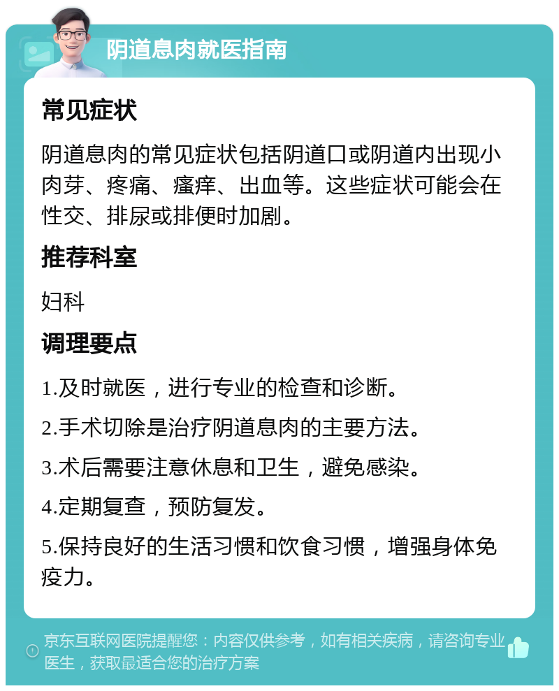 阴道息肉就医指南 常见症状 阴道息肉的常见症状包括阴道口或阴道内出现小肉芽、疼痛、瘙痒、出血等。这些症状可能会在性交、排尿或排便时加剧。 推荐科室 妇科 调理要点 1.及时就医，进行专业的检查和诊断。 2.手术切除是治疗阴道息肉的主要方法。 3.术后需要注意休息和卫生，避免感染。 4.定期复查，预防复发。 5.保持良好的生活习惯和饮食习惯，增强身体免疫力。