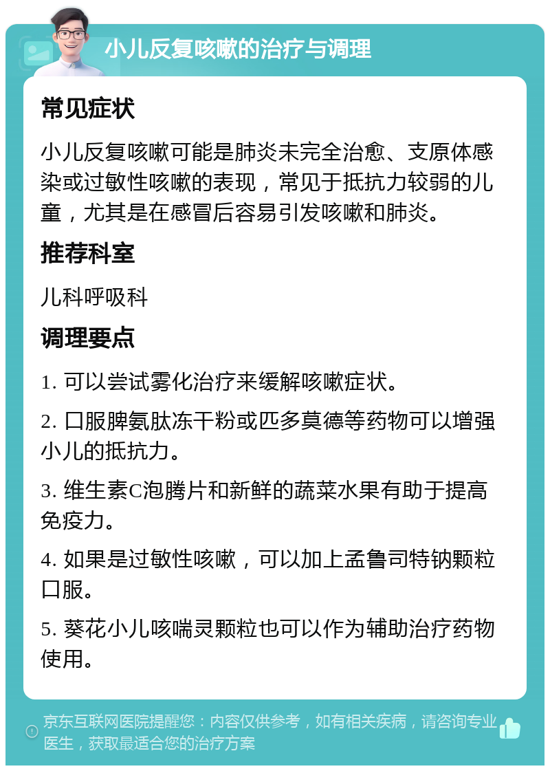 小儿反复咳嗽的治疗与调理 常见症状 小儿反复咳嗽可能是肺炎未完全治愈、支原体感染或过敏性咳嗽的表现，常见于抵抗力较弱的儿童，尤其是在感冒后容易引发咳嗽和肺炎。 推荐科室 儿科呼吸科 调理要点 1. 可以尝试雾化治疗来缓解咳嗽症状。 2. 口服脾氨肽冻干粉或匹多莫德等药物可以增强小儿的抵抗力。 3. 维生素C泡腾片和新鲜的蔬菜水果有助于提高免疫力。 4. 如果是过敏性咳嗽，可以加上孟鲁司特钠颗粒口服。 5. 葵花小儿咳喘灵颗粒也可以作为辅助治疗药物使用。