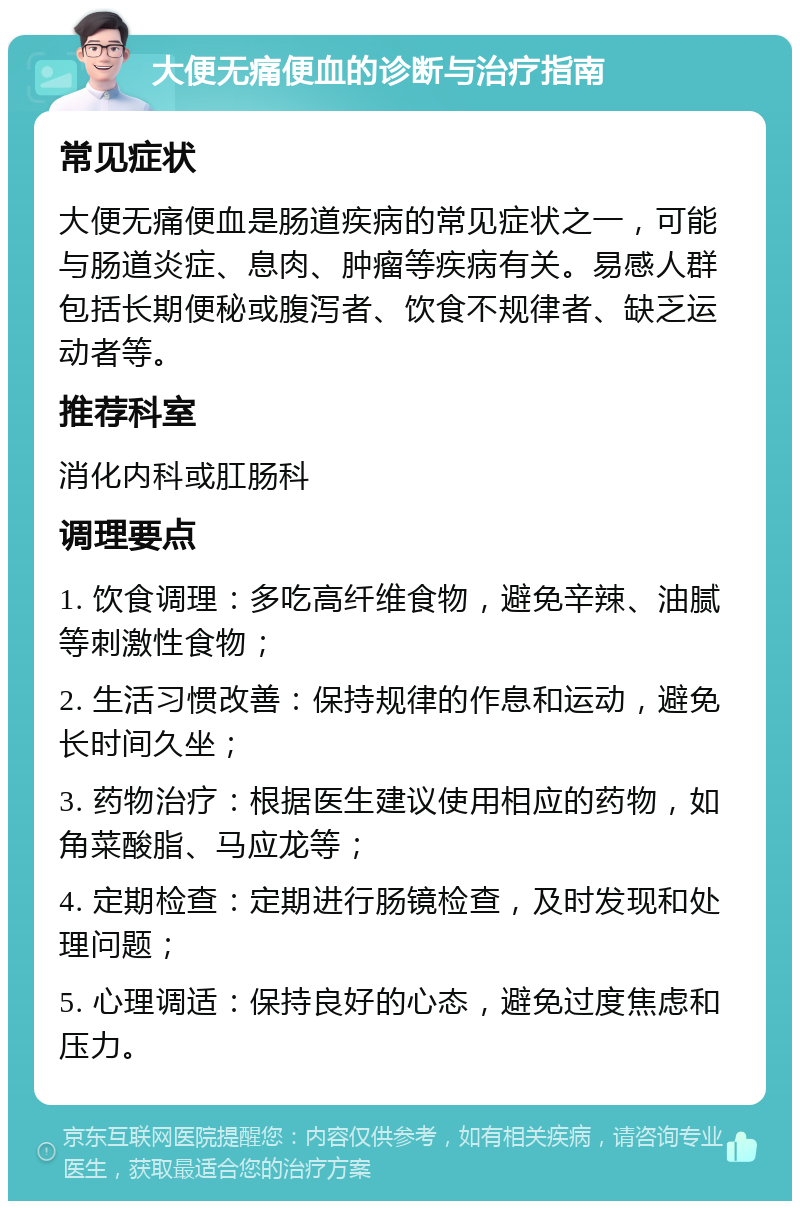 大便无痛便血的诊断与治疗指南 常见症状 大便无痛便血是肠道疾病的常见症状之一，可能与肠道炎症、息肉、肿瘤等疾病有关。易感人群包括长期便秘或腹泻者、饮食不规律者、缺乏运动者等。 推荐科室 消化内科或肛肠科 调理要点 1. 饮食调理：多吃高纤维食物，避免辛辣、油腻等刺激性食物； 2. 生活习惯改善：保持规律的作息和运动，避免长时间久坐； 3. 药物治疗：根据医生建议使用相应的药物，如角菜酸脂、马应龙等； 4. 定期检查：定期进行肠镜检查，及时发现和处理问题； 5. 心理调适：保持良好的心态，避免过度焦虑和压力。