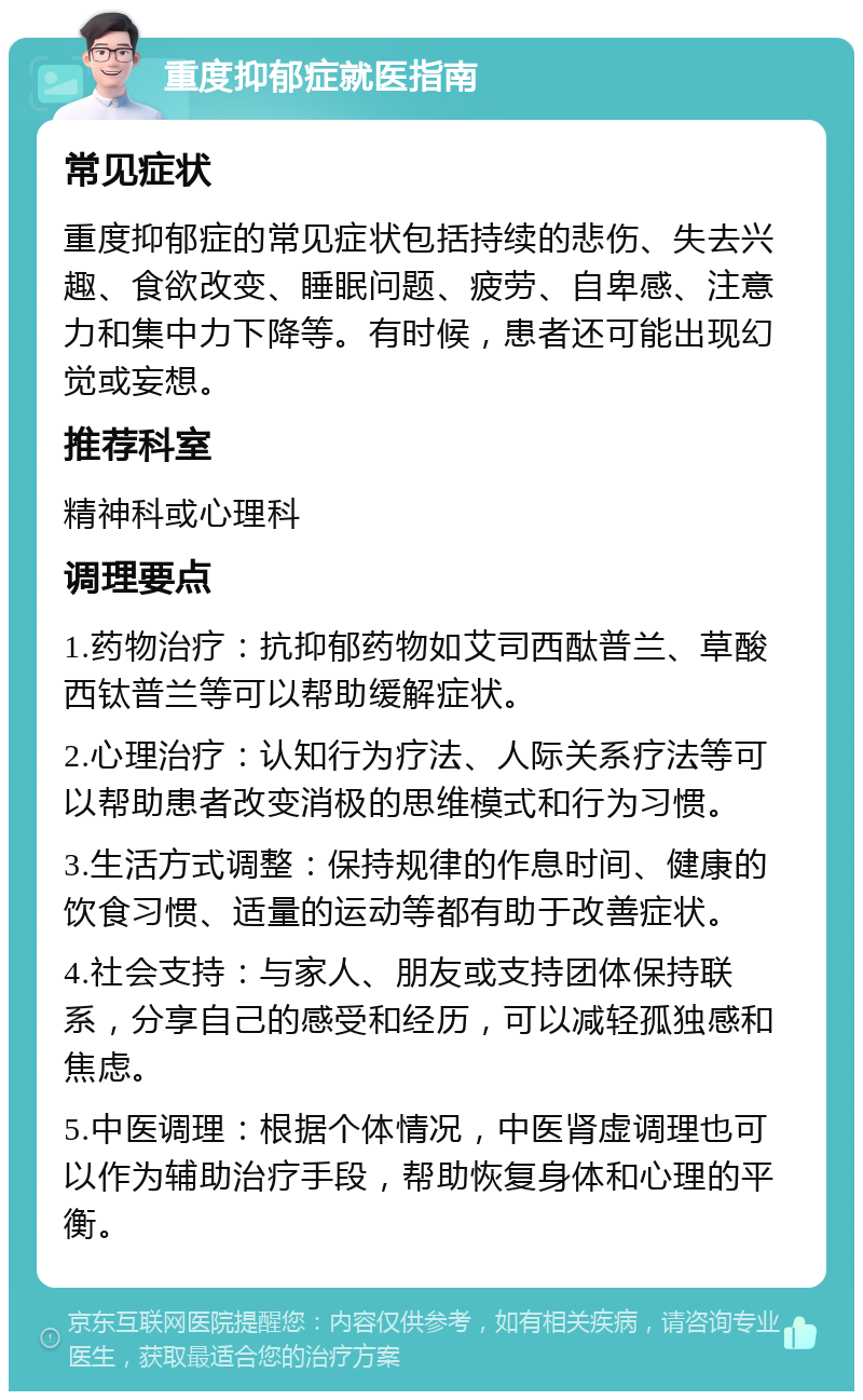 重度抑郁症就医指南 常见症状 重度抑郁症的常见症状包括持续的悲伤、失去兴趣、食欲改变、睡眠问题、疲劳、自卑感、注意力和集中力下降等。有时候，患者还可能出现幻觉或妄想。 推荐科室 精神科或心理科 调理要点 1.药物治疗：抗抑郁药物如艾司西酞普兰、草酸西钛普兰等可以帮助缓解症状。 2.心理治疗：认知行为疗法、人际关系疗法等可以帮助患者改变消极的思维模式和行为习惯。 3.生活方式调整：保持规律的作息时间、健康的饮食习惯、适量的运动等都有助于改善症状。 4.社会支持：与家人、朋友或支持团体保持联系，分享自己的感受和经历，可以减轻孤独感和焦虑。 5.中医调理：根据个体情况，中医肾虚调理也可以作为辅助治疗手段，帮助恢复身体和心理的平衡。