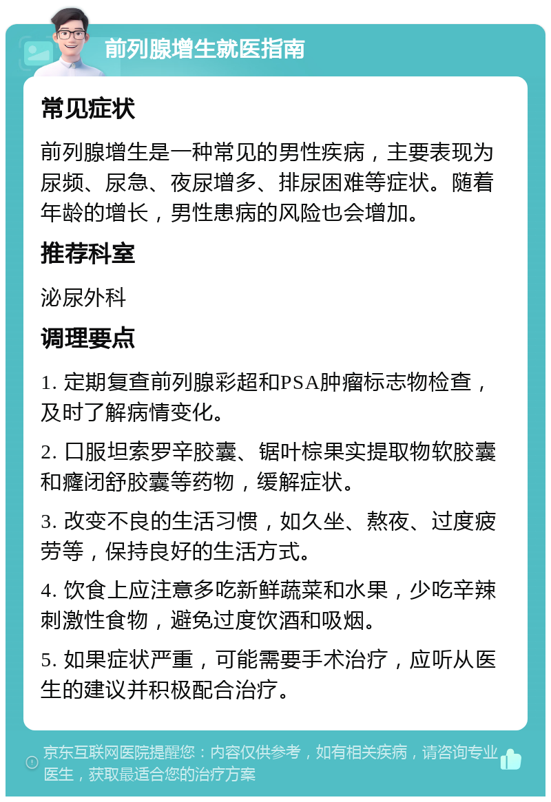 前列腺增生就医指南 常见症状 前列腺增生是一种常见的男性疾病，主要表现为尿频、尿急、夜尿增多、排尿困难等症状。随着年龄的增长，男性患病的风险也会增加。 推荐科室 泌尿外科 调理要点 1. 定期复查前列腺彩超和PSA肿瘤标志物检查，及时了解病情变化。 2. 口服坦索罗辛胶囊、锯叶棕果实提取物软胶囊和癃闭舒胶囊等药物，缓解症状。 3. 改变不良的生活习惯，如久坐、熬夜、过度疲劳等，保持良好的生活方式。 4. 饮食上应注意多吃新鲜蔬菜和水果，少吃辛辣刺激性食物，避免过度饮酒和吸烟。 5. 如果症状严重，可能需要手术治疗，应听从医生的建议并积极配合治疗。