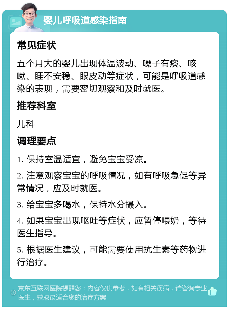 婴儿呼吸道感染指南 常见症状 五个月大的婴儿出现体温波动、嗓子有痰、咳嗽、睡不安稳、眼皮动等症状，可能是呼吸道感染的表现，需要密切观察和及时就医。 推荐科室 儿科 调理要点 1. 保持室温适宜，避免宝宝受凉。 2. 注意观察宝宝的呼吸情况，如有呼吸急促等异常情况，应及时就医。 3. 给宝宝多喝水，保持水分摄入。 4. 如果宝宝出现呕吐等症状，应暂停喂奶，等待医生指导。 5. 根据医生建议，可能需要使用抗生素等药物进行治疗。