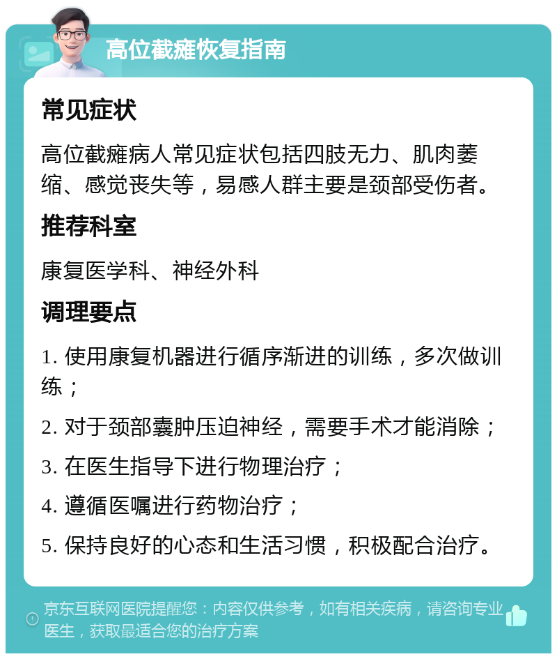 高位截瘫恢复指南 常见症状 高位截瘫病人常见症状包括四肢无力、肌肉萎缩、感觉丧失等，易感人群主要是颈部受伤者。 推荐科室 康复医学科、神经外科 调理要点 1. 使用康复机器进行循序渐进的训练，多次做训练； 2. 对于颈部囊肿压迫神经，需要手术才能消除； 3. 在医生指导下进行物理治疗； 4. 遵循医嘱进行药物治疗； 5. 保持良好的心态和生活习惯，积极配合治疗。