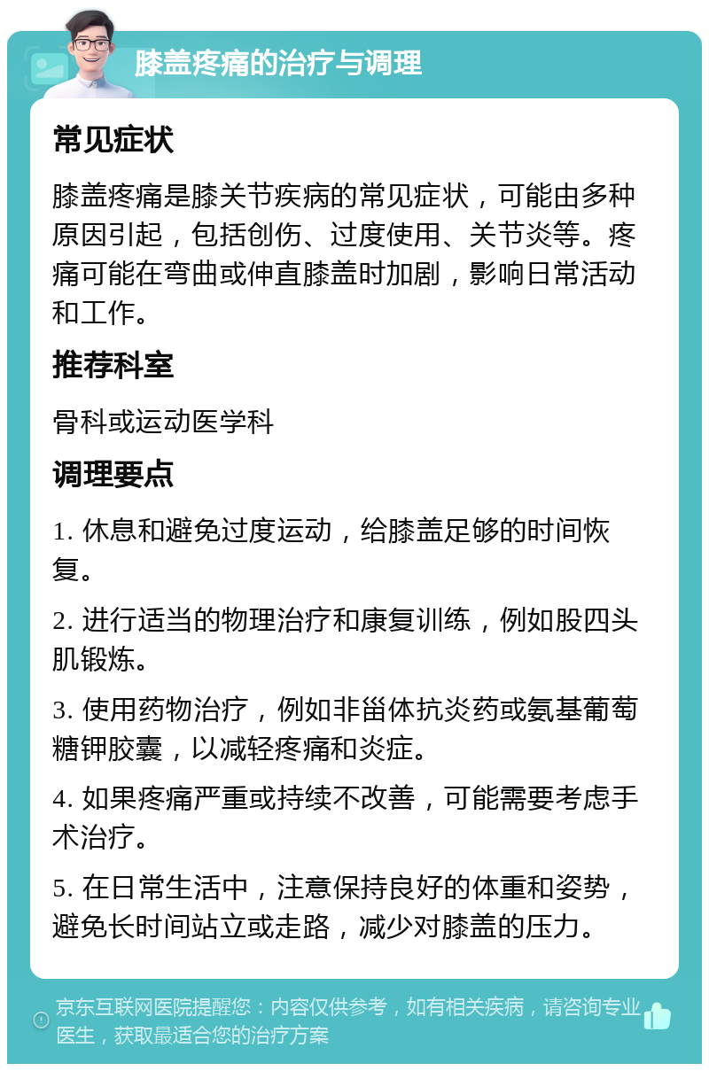 膝盖疼痛的治疗与调理 常见症状 膝盖疼痛是膝关节疾病的常见症状，可能由多种原因引起，包括创伤、过度使用、关节炎等。疼痛可能在弯曲或伸直膝盖时加剧，影响日常活动和工作。 推荐科室 骨科或运动医学科 调理要点 1. 休息和避免过度运动，给膝盖足够的时间恢复。 2. 进行适当的物理治疗和康复训练，例如股四头肌锻炼。 3. 使用药物治疗，例如非甾体抗炎药或氨基葡萄糖钾胶囊，以减轻疼痛和炎症。 4. 如果疼痛严重或持续不改善，可能需要考虑手术治疗。 5. 在日常生活中，注意保持良好的体重和姿势，避免长时间站立或走路，减少对膝盖的压力。