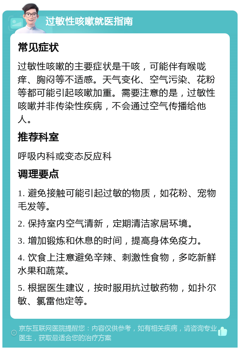 过敏性咳嗽就医指南 常见症状 过敏性咳嗽的主要症状是干咳，可能伴有喉咙痒、胸闷等不适感。天气变化、空气污染、花粉等都可能引起咳嗽加重。需要注意的是，过敏性咳嗽并非传染性疾病，不会通过空气传播给他人。 推荐科室 呼吸内科或变态反应科 调理要点 1. 避免接触可能引起过敏的物质，如花粉、宠物毛发等。 2. 保持室内空气清新，定期清洁家居环境。 3. 增加锻炼和休息的时间，提高身体免疫力。 4. 饮食上注意避免辛辣、刺激性食物，多吃新鲜水果和蔬菜。 5. 根据医生建议，按时服用抗过敏药物，如扑尔敏、氯雷他定等。