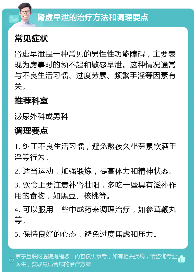 肾虚早泄的治疗方法和调理要点 常见症状 肾虚早泄是一种常见的男性性功能障碍，主要表现为房事时的勃不起和敏感早泄。这种情况通常与不良生活习惯、过度劳累、频繁手淫等因素有关。 推荐科室 泌尿外科或男科 调理要点 1. 纠正不良生活习惯，避免熬夜久坐劳累饮酒手淫等行为。 2. 适当运动，加强锻炼，提高体力和精神状态。 3. 饮食上要注意补肾壮阳，多吃一些具有滋补作用的食物，如黑豆、核桃等。 4. 可以服用一些中成药来调理治疗，如参茸鞭丸等。 5. 保持良好的心态，避免过度焦虑和压力。