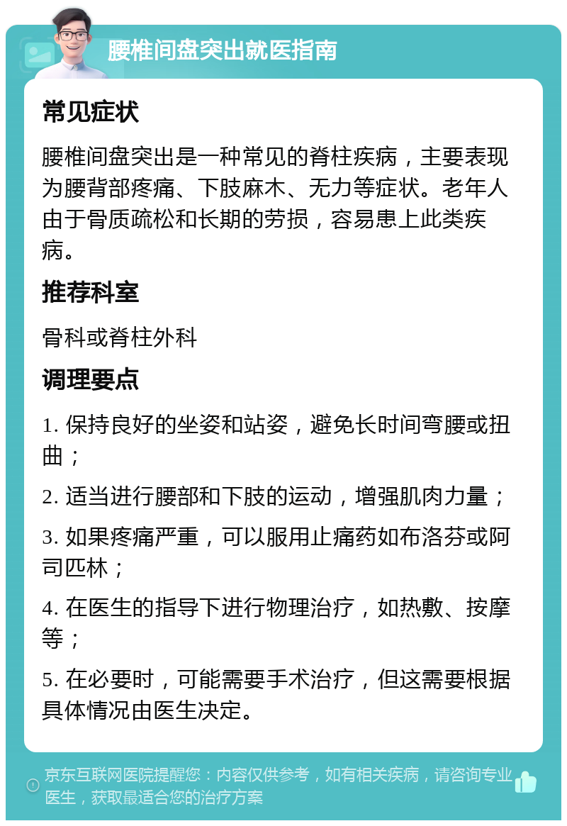 腰椎间盘突出就医指南 常见症状 腰椎间盘突出是一种常见的脊柱疾病，主要表现为腰背部疼痛、下肢麻木、无力等症状。老年人由于骨质疏松和长期的劳损，容易患上此类疾病。 推荐科室 骨科或脊柱外科 调理要点 1. 保持良好的坐姿和站姿，避免长时间弯腰或扭曲； 2. 适当进行腰部和下肢的运动，增强肌肉力量； 3. 如果疼痛严重，可以服用止痛药如布洛芬或阿司匹林； 4. 在医生的指导下进行物理治疗，如热敷、按摩等； 5. 在必要时，可能需要手术治疗，但这需要根据具体情况由医生决定。